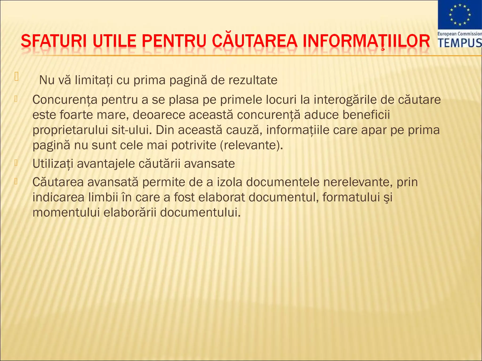    Nu vă limitaţi cu prima pagină de rezultate
   Concurenţa pentru a se plasa pe primele locuri la interogările de căutare
    este foarte mare, deoarece această concurenţă aduce beneficii
    proprietarului sit-ului. Din această cauză, informaţiile care apar pe prima
    pagină nu sunt cele mai potrivite (relevante).
   Utilizaţi avantajele căutării avansate
   Căutarea avansată permite de a izola documentele nerelevante, prin
    indicarea limbii în care a fost elaborat documentul, formatului şi
    momentului elaborării documentului.
 