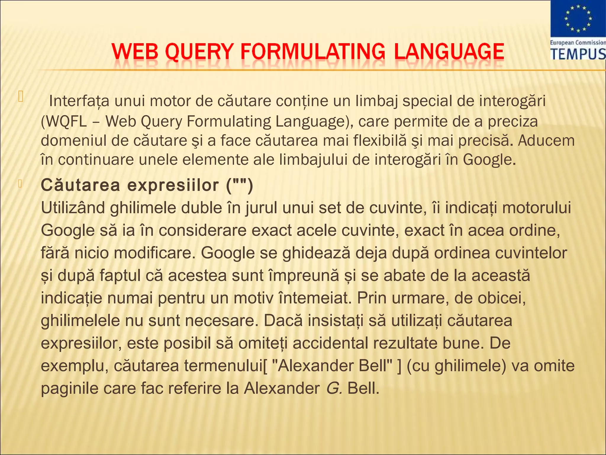     Interfaţa unui motor de căutare conţine un limbaj special de interogări
    (WQFL – Web Query Formulating Language), care permite de a preciza
    domeniul de căutare şi a face căutarea mai flexibilă şi mai precisă. Aducem
    în continuare unele elemente ale limbajului de interogări în Google.
   Căutarea expresiilor ("")
    Utilizând ghilimele duble în jurul unui set de cuvinte, îi indicaţi motorului
    Google să ia în considerare exact acele cuvinte, exact în acea ordine,
    fără nicio modificare. Google se ghidează deja după ordinea cuvintelor
    şi după faptul că acestea sunt împreună şi se abate de la această
    indicaţie numai pentru un motiv întemeiat. Prin urmare, de obicei,
    ghilimelele nu sunt necesare. Dacă insistaţi să utilizaţi căutarea
    expresiilor, este posibil să omiteţi accidental rezultate bune. De
    exemplu, căutarea termenului[ "Alexander Bell" ] (cu ghilimele) va omite
    paginile care fac referire la Alexander G. Bell.
 