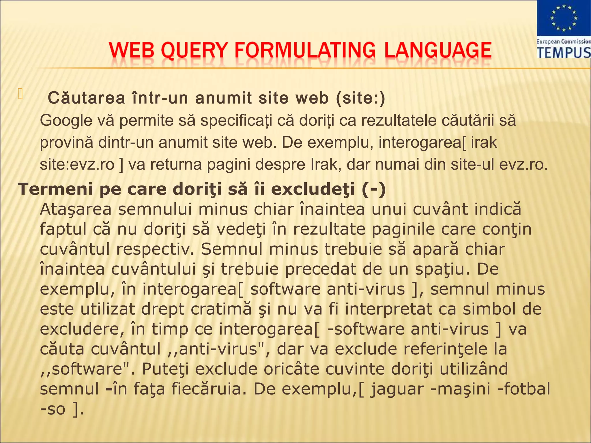    Căutarea într-un anumit site web (site:)
    Google vă permite să specificaţi că doriţi ca rezultatele căutării să
    provină dintr-un anumit site web. De exemplu, interogarea[ irak
    site:evz.ro ] va returna pagini despre Irak, dar numai din site-ul evz.ro.
Termeni pe care doriţi să îi excludeţi (-)
  Ataşarea semnului minus chiar înaintea unui cuvânt indică
  faptul că nu doriţi să vedeţi în rezultate paginile care conţin
  cuvântul respectiv. Semnul minus trebuie să apară chiar
  înaintea cuvântului şi trebuie precedat de un spaţiu. De
  exemplu, în interogarea[ software anti-virus ], semnul minus
  este utilizat drept cratimă şi nu va fi interpretat ca simbol de
  excludere, în timp ce interogarea[ -software anti-virus ] va
  căuta cuvântul ,,anti-virus", dar va exclude referinţele la
  ,,software". Puteţi exclude oricâte cuvinte doriţi utilizând
  semnul -în faţa fiecăruia. De exemplu,[ jaguar -maşini -fotbal
  -so ].
 