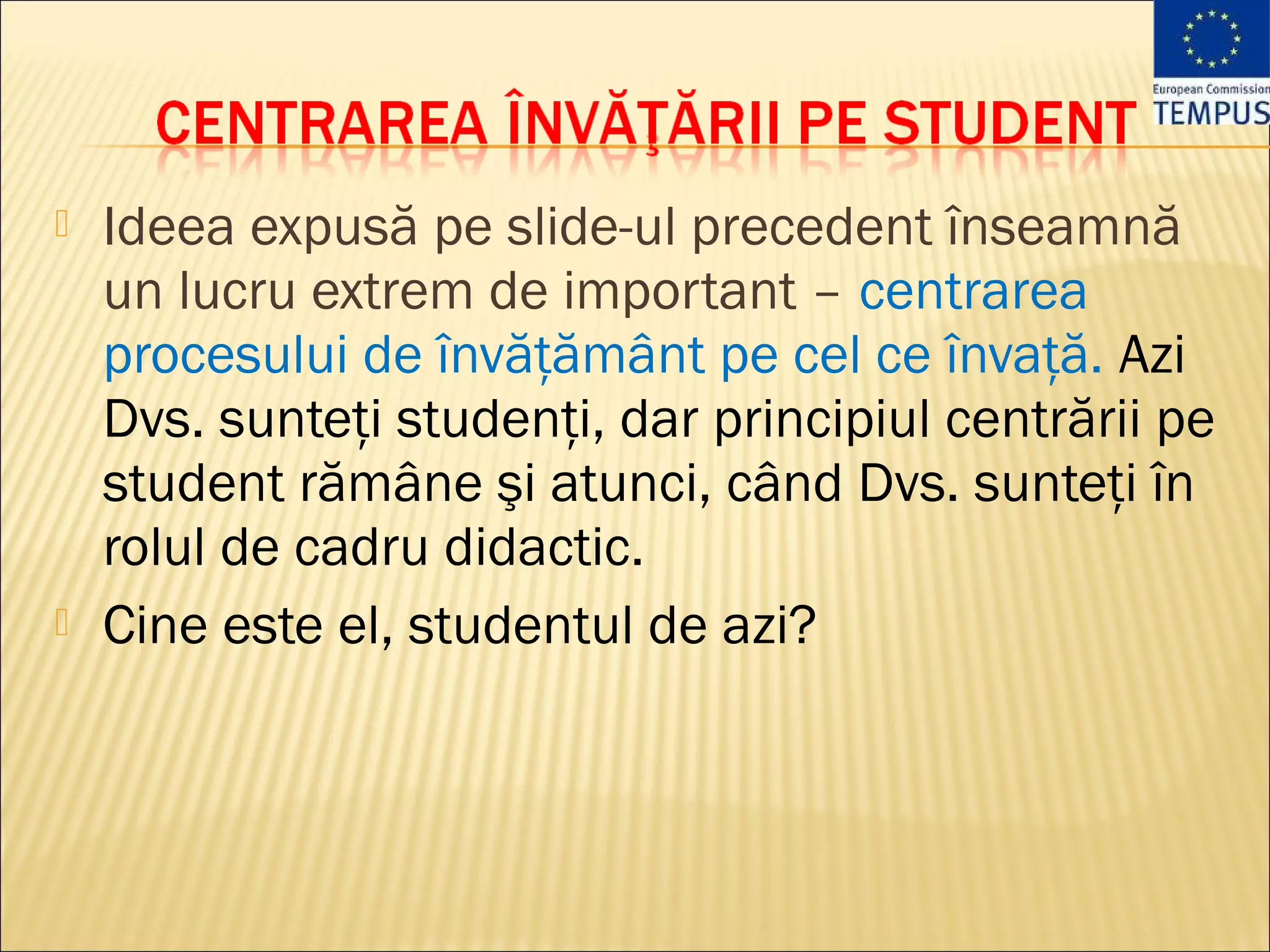    Ideea expusă pe slide-ul precedent înseamnă
    un lucru extrem de important – centrarea
    procesului de învăţământ pe cel ce învaţă. Azi
    Dvs. sunteţi studenţi, dar principiul centrării pe
    student rămâne şi atunci, când Dvs. sunteţi în
    rolul de cadru didactic.
   Cine este el, studentul de azi?
 