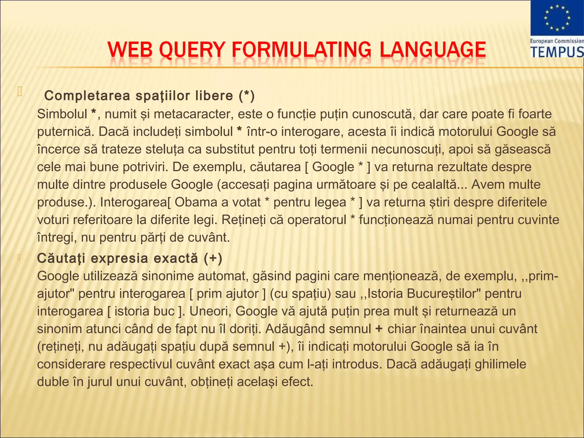     Completarea spaţiilor libere (*)
    Simbolul *, numit şi metacaracter, este o funcţie puţin cunoscută, dar care poate fi foarte
    puternică. Dacă includeţi simbolul * într-o interogare, acesta îi indică motorului Google să
    încerce să trateze steluţa ca substitut pentru toţi termenii necunoscuţi, apoi să găsească
    cele mai bune potriviri. De exemplu, căutarea [ Google * ] va returna rezultate despre
    multe dintre produsele Google (accesaţi pagina următoare şi pe cealaltă... Avem multe
    produse.). Interogarea[ Obama a votat * pentru legea * ] va returna ştiri despre diferitele
    voturi referitoare la diferite legi. Reţineţi că operatorul * funcţionează numai pentru cuvinte
    întregi, nu pentru părţi de cuvânt.
   Căutaţi expresia exactă (+)
    Google utilizează sinonime automat, găsind pagini care menţionează, de exemplu, ,,prim-
    ajutor" pentru interogarea [ prim ajutor ] (cu spaţiu) sau ,,Istoria Bucureştilor" pentru
    interogarea [ istoria buc ]. Uneori, Google vă ajută puţin prea mult şi returnează un
    sinonim atunci când de fapt nu îl doriţi. Adăugând semnul + chiar înaintea unui cuvânt
    (reţineţi, nu adăugaţi spaţiu după semnul +), îi indicaţi motorului Google să ia în
    considerare respectivul cuvânt exact aşa cum l-aţi introdus. Dacă adăugaţi ghilimele
    duble în jurul unui cuvânt, obţineţi acelaşi efect.
 