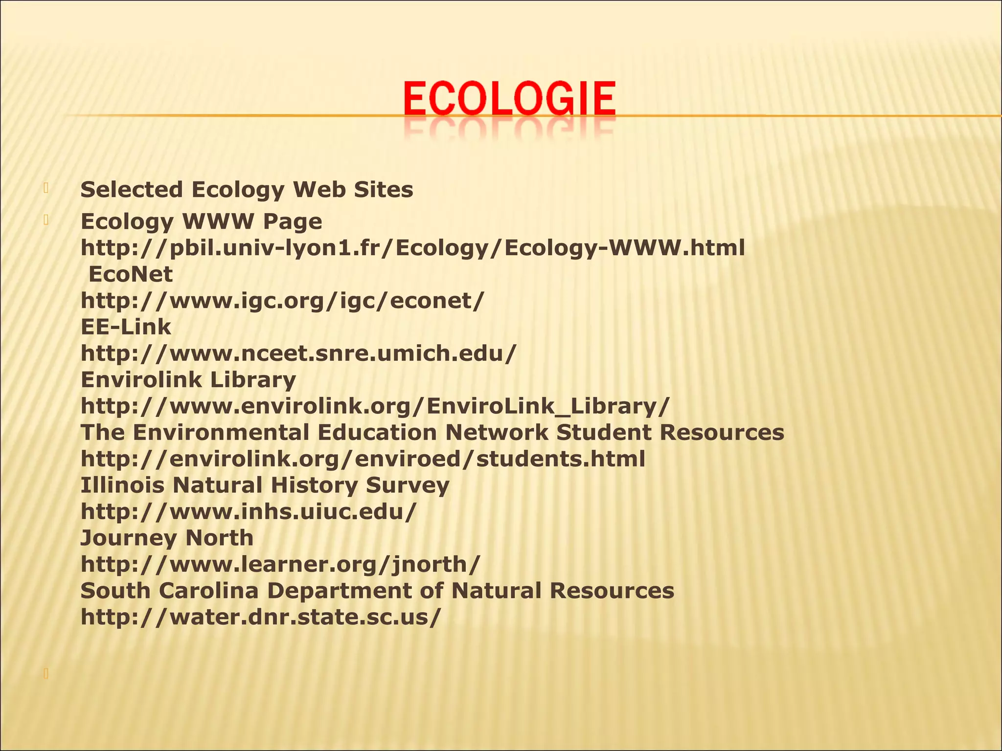    Selected Ecology Web Sites
   Ecology WWW Page
    http://pbil.univ-lyon1.fr/Ecology/Ecology-WWW.html
     EcoNet
    http://www.igc.org/igc/econet/
    EE-Link
    http://www.nceet.snre.umich.edu/
    Envirolink Library
    http://www.envirolink.org/EnviroLink_Library/
    The Environmental Education Network Student Resources
    http://envirolink.org/enviroed/students.html
    Illinois Natural History Survey
    http://www.inhs.uiuc.edu/
    Journey North
    http://www.learner.org/jnorth/
    South Carolina Department of Natural Resources
    http://water.dnr.state.sc.us/


 