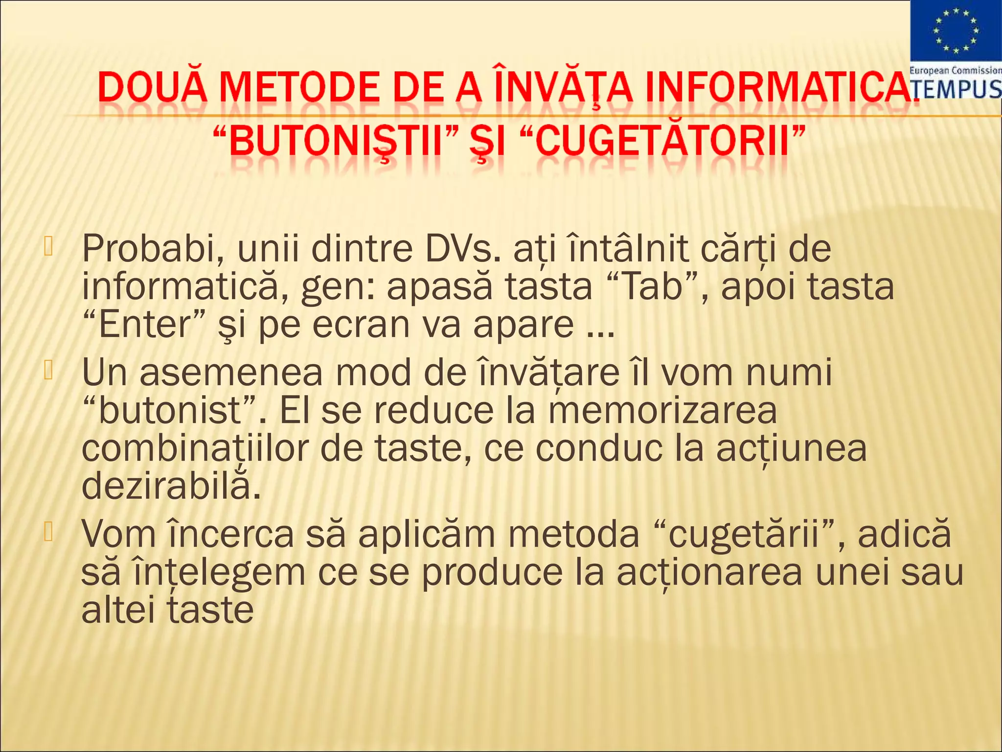    Probabi, unii dintre DVs. aţi întâlnit cărţi de
    informatică, gen: apasă tasta “Tab”, apoi tasta
    “Enter” şi pe ecran va apare …
   Un asemenea mod de învăţare îl vom numi
    “butonist”. El se reduce la memorizarea
    combinaţiilor de taste, ce conduc la acţiunea
    dezirabilă.
   Vom încerca să aplicăm metoda “cugetării”, adică
    să înţelegem ce se produce la acţionarea unei sau
    altei taste
 