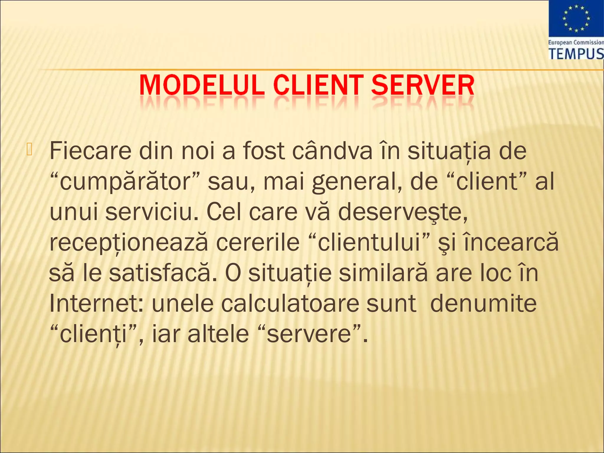    Fiecare din noi a fost cândva în situaţia de
    “cumpărător” sau, mai general, de “client” al
    unui serviciu. Cel care vă deserveşte,
    recepţionează cererile “clientului” şi încearcă
    să le satisfacă. O situaţie similară are loc în
    Internet: unele calculatoare sunt denumite
    “clienţi”, iar altele “servere”.
 