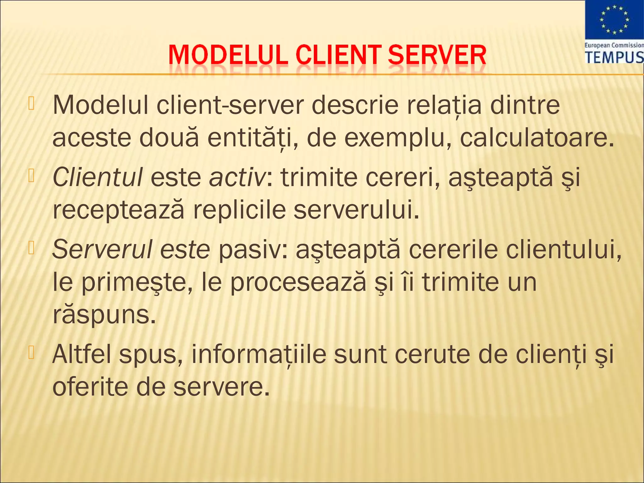    Modelul client-server descrie relaţia dintre
    aceste două entităţi, de exemplu, calculatoare.
   Clientul este activ: trimite cereri, aşteaptă şi
    receptează replicile serverului.
   Serverul este pasiv: aşteaptă cererile clientului,
    le primeşte, le procesează şi îi trimite un
    răspuns.
   Altfel spus, informaţiile sunt cerute de clienţi şi
    oferite de servere.
 