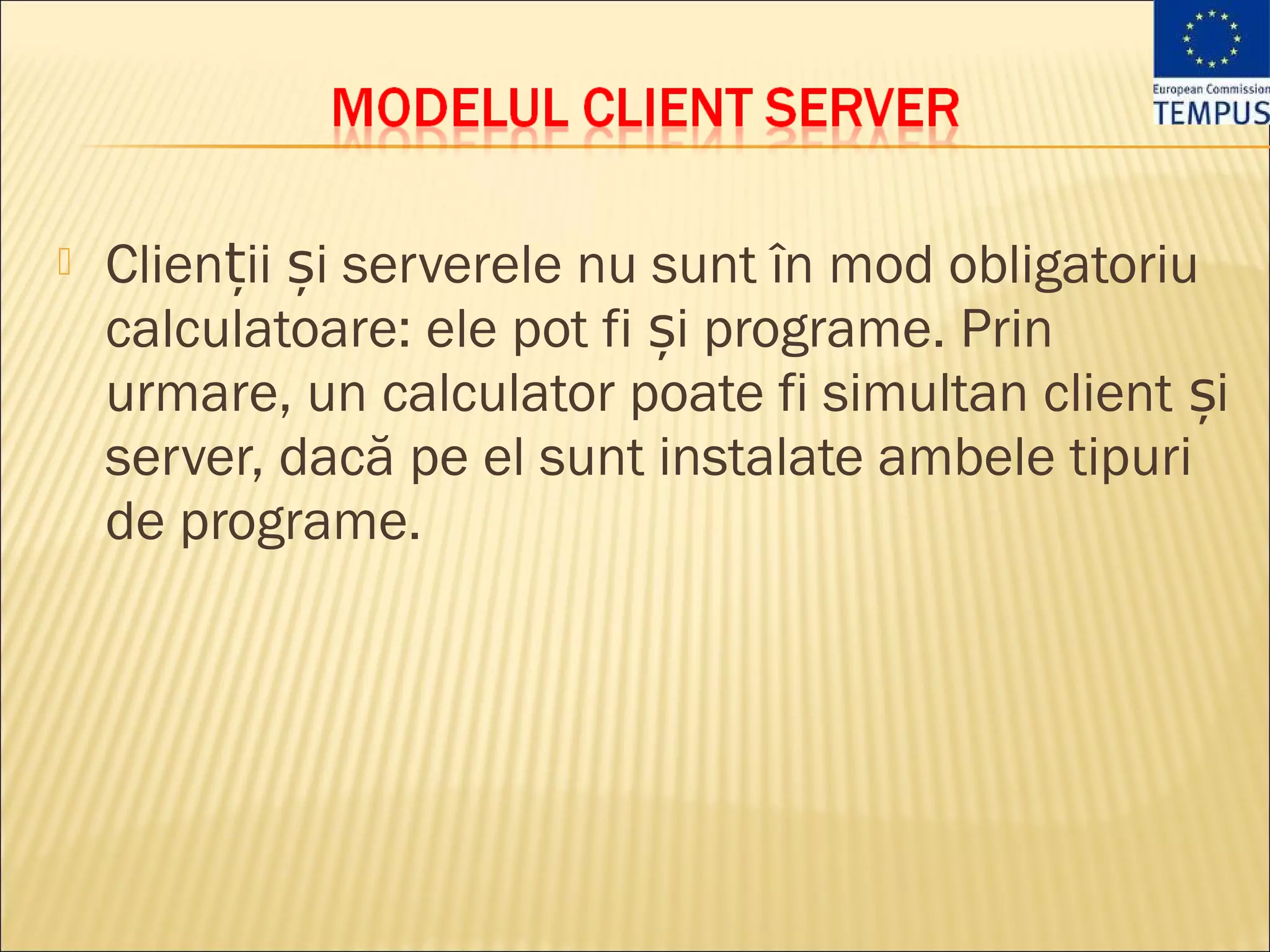    Clienții și serverele nu sunt în mod obligatoriu
    calculatoare: ele pot fi și programe. Prin
    urmare, un calculator poate fi simultan client și
    server, dacă pe el sunt instalate ambele tipuri
    de programe.
 
