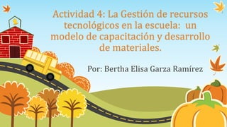 Actividad 4: La Gestión de recursos
tecnológicos en la escuela: un
modelo de capacitación y desarrollo
de materiales.
Por: Bertha Elisa Garza Ramírez
 