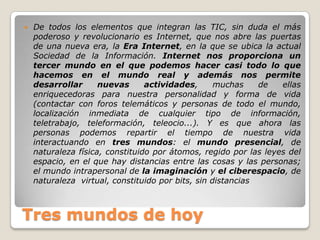 Tres mundos de hoyDe todos los elementos que integran las TIC, sin duda el más poderoso y revolucionario es Internet, que nos abre las puertas de una nueva era, la Era Internet, en la que se ubica la actual Sociedad de la Información. Internet nos proporciona un tercer mundo en el que podemos hacer casi todo lo que hacemos en el mundo real y además nos permite desarrollar nuevas actividades, muchas de ellas enriquecedoras para nuestra personalidad y forma de vida (contactar con foros telemáticos y personas de todo el mundo, localización inmediata de cualquier tipo de información, teletrabajo, teleformación, teleocio...). Y es que ahora las personas podemos repartir el tiempo de nuestra vida interactuando en tres mundos: el mundo presencial, de naturaleza física, constituido por átomos, regido por las leyes del espacio, en el que hay distancias entre las cosas y las personas; el mundo intrapersonal de la imaginación y el ciberespacio, de naturaleza  virtual, constituido por bits, sin distancias