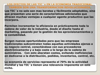 LOS EFECTOS DE LAS TIC´s EN LA ECONOMIA TRADICIONAL.TAMBIEN SON UNA TRANSFORMACION REVOLUCIONARIA.Las TIC´s no solo son mas baratas y fácilmente adoptables, sino que presentan una serie de características adicionales que ofrecen muchas ventajas a cualquier agente productivo que las incorpora.Permiten incrementar la eficiencia en prácticamente toda la cadena de valor de la industria, desde el diseño hasta el marketing, pasando por la gestión de los aprovisionamientos y la contabilidad. Surgen nuevas oportunidades para que las empresas tradicionales subcontraten todas aquellas actividades ajenas a su negocio central, conectándose con sus proveedores electrónicamente y a bajo coste a lo largo de la cadena de suministros.   Con esto abaratan costos, evitando ineficiencias en dedicarse a la distribución, pedidos, inventarios, control, etc. La economía de servicios representa el 70% de la actividad mundial y las TIC´s tienen una relevancia imponente en este nicho.
