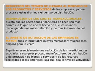 REDUCCION DEL TIEMPO DE LLEGADA AL MERCADO DE LOS PRODUCTOS Y SERVICIOS de las empresas, ya que procura a estas disminuir el tiempo de distribución.DISMINUCION DE LOS COSTES TRANSACCIONALES, puesto que las operaciones financieras en linea son mas baratas, a lo que se une el hecho de que los usuarios dispongan de una mayor elección y de mas información del producto.EL AMBITO DE ACTUACION DE LAS EMPRESAS ES MAYOR pues Internet abre nuevos mercados y muchos mas amplios para la venta.Significan esencialmente una reducción de las incertidumbres asociadas a cualquier proceso manufacturero, de distribución  y de prestación de bienes o servicios y de los recursos dedicados por las empresas, sea cual sea el nivel de actividad.