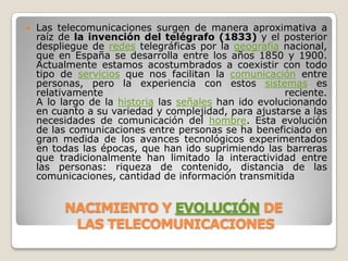 Las telecomunicaciones surgen de manera aproximativa a raíz de la invención del telégrafo (1833) y el posterior despliegue de redes telegráficas por la geografía nacional, que en España se desarrolla entre los años 1850 y 1900. Actualmente estamos acostumbrados a coexistir con todo tipo de servicios que nos facilitan la comunicación entre personas, pero la experiencia con estos sistemas es relativamente reciente.A lo largo de la historia las señales han ido evolucionando en cuanto a su variedad y complejidad, para ajustarse a las necesidades de comunicación del hombre. Esta evolución de las comunicaciones entre personas se ha beneficiado en gran medida de los avances tecnológicos experimentados en todas las épocas, que han ido suprimiendo las barreras que tradicionalmente han limitado la interactividad entre las personas: riqueza de contenido, distancia de las comunicaciones, cantidad de información transmitidaNACIMIENTO Y EVOLUCIÓNDELAS TELECOMUNICACIONES