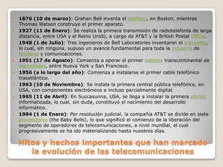 1876 (10 de marzo): Grahan Bell inventa el teléfono, en Boston, mientras Thomas Watson construye el primer aparato.1927 (11 de Enero): Se realiza la primera transmisión de radiotelefonía de larga distancia, entre USA y el Reino Unido, a cargo de AT&T y la British Postal Office.1948 (1 de Julio): Tres ingenieros de Bell Laboratories inventaron el transistor, lo cual, sin ninguna, supuso un avance fundamental para toda la industria de telefonía y comunicaciones.1951 (17 de Agosto): Comienza a operar el primer sistema transcontinental de microondas, entre Nueva York y San Francisco.1956 (a lo largo del año): Comienza a instalarse el primer cable telefónico trasatlántico.1963 (10 de Noviembre): Se instala la primera central pública telefónica, en USA, con componentes electrónicos e incluso parcialmente digital.1965 (11 de Abril): En Succasunna, USA, se llega a instalar la primera oficina informatizada, lo cual, sin duda, constituyó el nacimiento del desarrollo informático. 1984 (1 de Enero): Por resolución judicial, la compañía AT&T se divide en siete proveedores (theBabyBells), lo que significó el comienzo de la liberación del segmento de operadores de telecomunicaciones, a nivel mundial, el cual progresivamente se ha ido materializando hasta nuestros días. Hitos y hechos importantes que han marcado la evolución de las telecomunicaciones