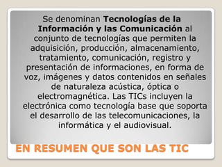 Se denominan Tecnologías de la Información y las Comunicación al conjunto de tecnologías que permiten la adquisición, producción, almacenamiento, tratamiento, comunicación, registro y presentación de informaciones, en forma de voz, imágenes y datos contenidos en señales de naturaleza acústica, óptica o electromagnética. Las TICs incluyen la electrónica como tecnología base que soporta el desarrollo de las telecomunicaciones, la informática y el audiovisual.EN RESUMEN QUE SON LAS TIC
