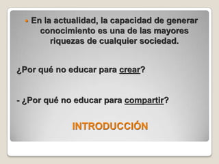 INTRODUCCIÓNEn la actualidad, la capacidad de generar conocimiento es una de las mayores riquezas de cualquier sociedad.¿Por qué no educar para crear?- ¿Por qué no educar para compartir?