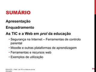 SUMÁRIO
Apresentação
Enquadramento
As TIC e a Web em prol da educação
    • Segurança na Internet – Ferramentas de controlo
      parental
    • Moodle e outras plataformas de aprendizagem
    • Ferramentas e recursos web
    • Exemplos de utilização




                                                        2
EDUCATE | FNAC (As TIC e a Web em prol da
educação)
 