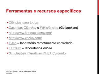 Ferramentas e recursos específicos

  Ciências para todos
  Casa das Ciências e Wikiciências (Gulbenkian)
  http://www.khanacademy.org/
  http://www.yenka.com/
  E-lab – laboratório remotamente controlado
  Lab2GO – laboratórios online
  Simulações interativas PHET Colorado




EDUCATE | FNAC (As TIC e a Web em prol da
educação)
 