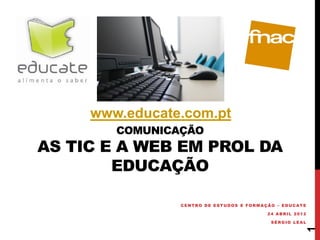 www.educate.com.pt
        COMUNICAÇÃO
AS TIC E A WEB EM PROL DA
        EDUCAÇÃO

                CENTRO DE ESTUDOS E FORMAÇÃO – EDUCATE

                                          24 ABRIL 2012

                                           SÉRGIO LEAL




                                                          1
 