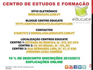 CENTRO DE ESTUDOS E FORMAÇÃO
                                 SÍTIO ELETRÓNICO
                                WWW.EDUCATE.COM.PT

                     BLOGUE CENTRO EDUCATE
              HTTP://CENTRO-EDUCATE.BLOGSPOT.COM/

                           CONTACTOS
            918467679 | SERGIO.LEAL@EDUCATE.COM.PT

            LOCALIZAÇÃO CENTROS EDUCATE
      CENTRO 1: ESTRADA DE BENFICA, N.º 470, R/C DTO
          CENTRO 2: AV. DO BRASIL, N.º 194, R/C
       CENTRO 3: RUA BERNARDO LIMA, N.º 47, 6º ESQ
                (PRÓXIMO LICEU CAMÕES)

    10 % DE DESCONTO INSCRIÇÕES 2012/2013
             EXPLICAÇÕES ONLINE




                                                       13
EDUCATE | FNAC (As TIC e a Web em prol da
educação)
 
