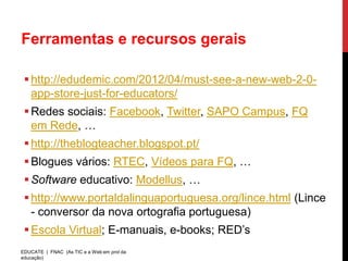 Ferramentas e recursos gerais

  http://edudemic.com/2012/04/must-see-a-new-web-2-0-
   app-store-just-for-educators/
  Redes sociais: Facebook, Twitter, SAPO Campus, FQ
   em Rede, …
  http://theblogteacher.blogspot.pt/
  Blogues vários: RTEC, Vídeos para FQ, …
  Software educativo: Modellus, …
  http://www.portaldalinguaportuguesa.org/lince.html (Lince
   - conversor da nova ortografia portuguesa)
  Escola Virtual; E-manuais, e-books; RED’s
EDUCATE | FNAC (As TIC e a Web em prol da
educação)
 