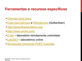 Ferramentas e recursos específicos

  Ciências para todos
  Casa das Ciências e Wikiciências (Gulbenkian)
  http://www.khanacademy.org/
  http://www.yenka.com/
  E-lab – laboratório remotamente controlado
  Lab2GO – laboratórios online
  Simulações interativas PHET Colorado




EDUCATE | FNAC (As TIC e a Web em prol da
educação)
 