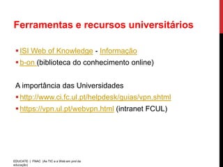 Ferramentas e recursos universitários

  ISI Web of Knowledge - Informação
  b-on (biblioteca do conhecimento online)


 A importância das Universidades
  http://www.ci.fc.ul.pt/helpdesk/guias/vpn.shtml
  https://vpn.ul.pt/webvpn.html (intranet FCUL)




EDUCATE | FNAC (As TIC e a Web em prol da
educação)
 
