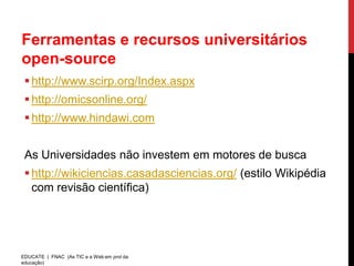 Ferramentas e recursos universitários
open-source
  http://www.scirp.org/Index.aspx
  http://omicsonline.org/
  http://www.hindawi.com


 As Universidades não investem em motores de busca
  http://wikiciencias.casadasciencias.org/ (estilo Wikipédia
   com revisão científica)




EDUCATE | FNAC (As TIC e a Web em prol da
educação)
 
