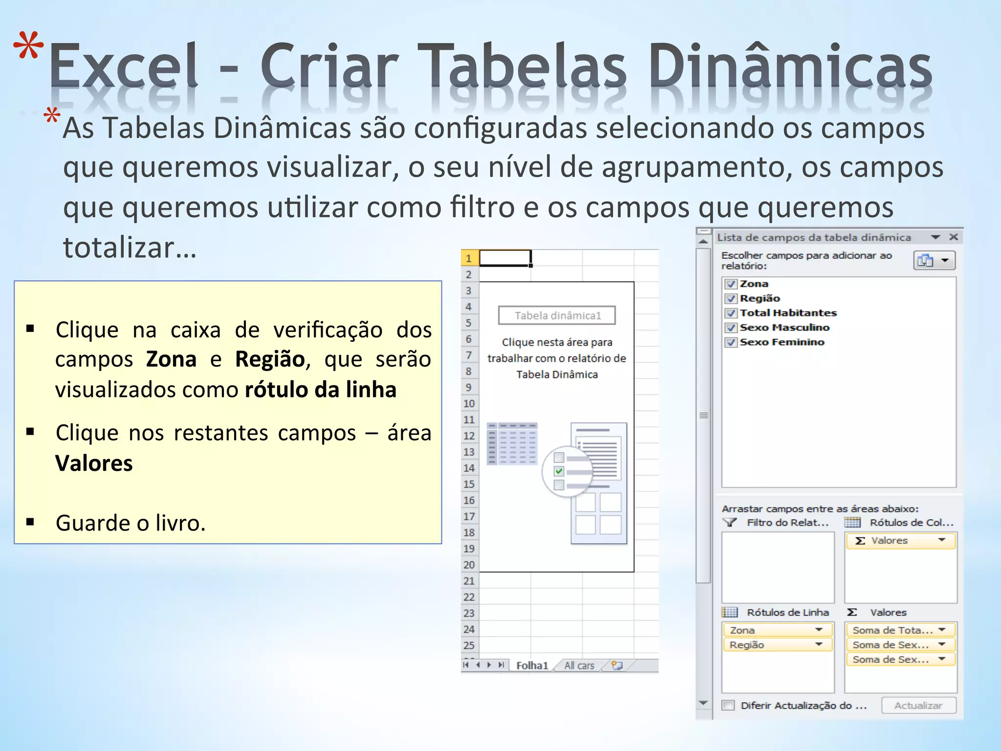 * 
* As	
  Tabelas	
  Dinâmicas	
  são	
  conﬁguradas	
  selecionando	
  os	
  campos	
  
que	
  queremos	
  visualizar,	
  o	
  seu	
  nível	
  de	
  agrupamento,	
  os	
  campos	
  
que	
  queremos	
  u9lizar	
  como	
  ﬁltro	
  e	
  os	
  campos	
  que	
  queremos	
  
totalizar…	
  
	
  
	
  
§  Clique	
   na	
   caixa	
   de	
   veriﬁcação	
   dos	
  
campos	
   Zona	
   e	
   Região,	
   que	
   serão	
  
visualizados	
  como	
  rótulo	
  da	
  linha	
  
§  Clique	
  nos	
  restantes	
  campos	
  –	
  área	
  
Valores	
  
§  Guarde	
  o	
  livro.	
  
 