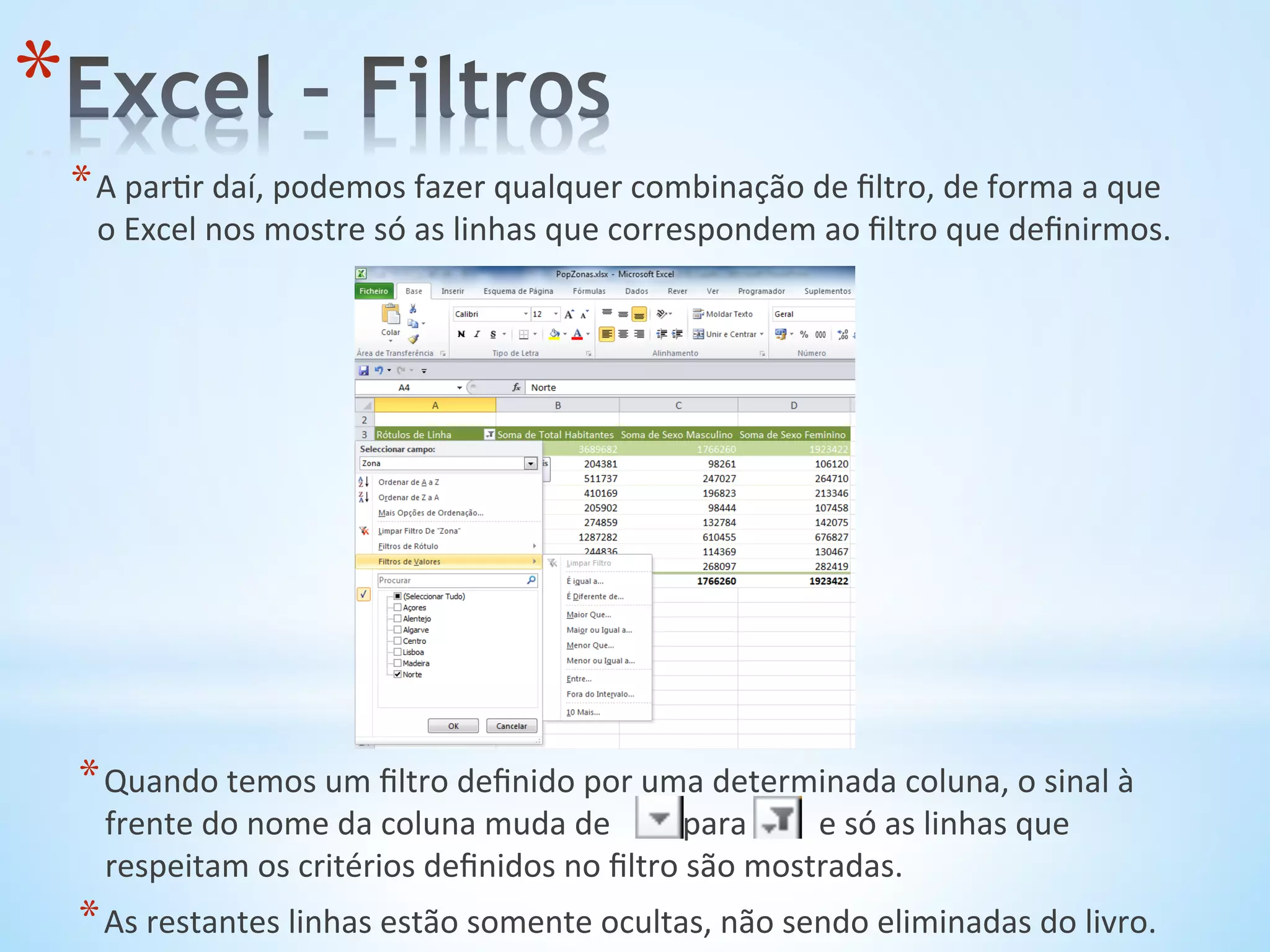* A	
  par9r	
  daí,	
  podemos	
  fazer	
  qualquer	
  combinação	
  de	
  ﬁltro,	
  de	
  forma	
  a	
  que	
  
o	
  Excel	
  nos	
  mostre	
  só	
  as	
  linhas	
  que	
  correspondem	
  ao	
  ﬁltro	
  que	
  deﬁnirmos.	
  
* 
* Quando	
  temos	
  um	
  ﬁltro	
  deﬁnido	
  por	
  uma	
  determinada	
  coluna,	
  o	
  sinal	
  à	
  
frente	
  do	
  nome	
  da	
  coluna	
  muda	
  de	
  	
  	
  	
  	
  	
  	
  	
  	
  para	
  	
  	
  	
  	
  	
  	
  	
  	
  e	
  só	
  as	
  linhas	
  que	
  
respeitam	
  os	
  critérios	
  deﬁnidos	
  no	
  ﬁltro	
  são	
  mostradas.	
  
* As	
  restantes	
  linhas	
  estão	
  somente	
  ocultas,	
  não	
  sendo	
  eliminadas	
  do	
  livro.	
  
 