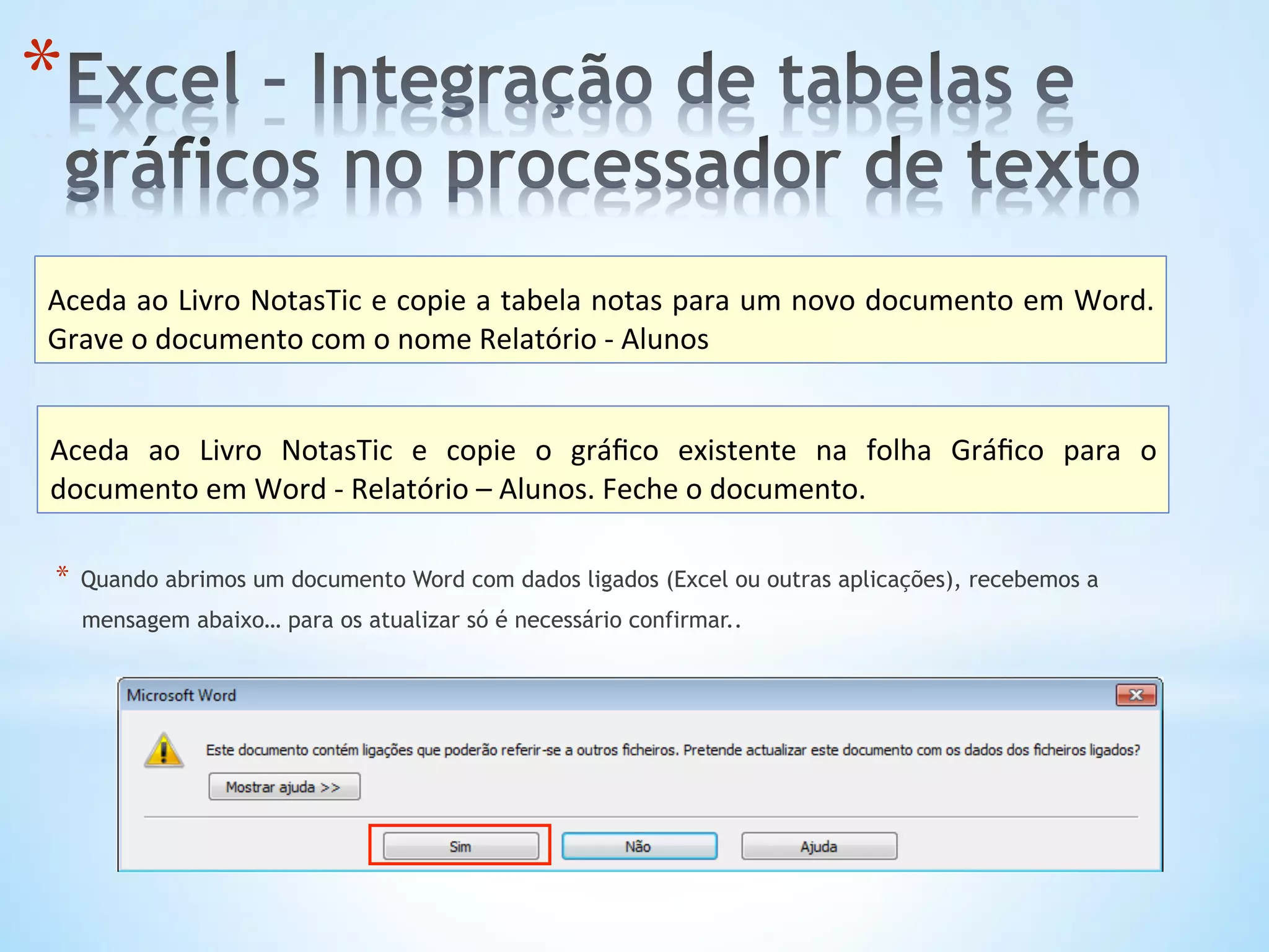 * 
Aceda	
  ao	
  Livro	
  NotasTic	
  e	
  copie	
  a	
  tabela	
  notas	
  para	
  um	
  novo	
  documento	
  em	
  Word.	
  
Grave	
  o	
  documento	
  com	
  o	
  nome	
  Relatório	
  -­‐	
  Alunos	
  
Aceda	
   ao	
   Livro	
   NotasTic	
   e	
   copie	
   o	
   gráﬁco	
   existente	
   na	
   folha	
   Gráﬁco	
   para	
   o	
  
documento	
  em	
  Word	
  -­‐	
  Relatório	
  –	
  Alunos.	
  Feche	
  o	
  documento.	
  
*  Quando abrimos um documento Word com dados ligados (Excel ou outras aplicações), recebemos a
mensagem abaixo… para os atualizar só é necessário confirmar..
 