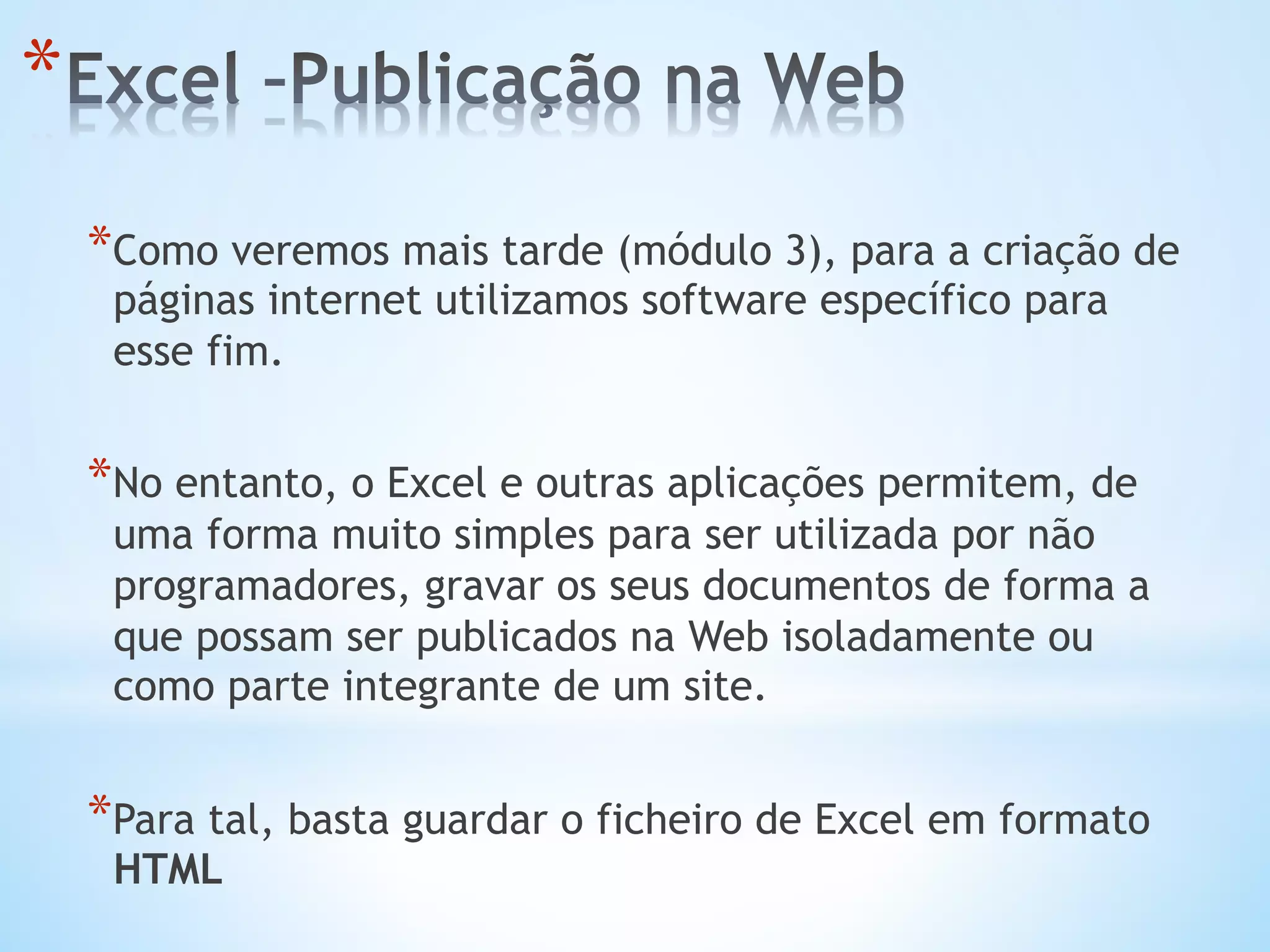 * Como veremos mais tarde (módulo 3), para a criação de
páginas internet utilizamos software específico para
esse fim.
* No entanto, o Excel e outras aplicações permitem, de
uma forma muito simples para ser utilizada por não
programadores, gravar os seus documentos de forma a
que possam ser publicados na Web isoladamente ou
como parte integrante de um site.
* Para tal, basta guardar o ficheiro de Excel em formato
HTML
* 
 