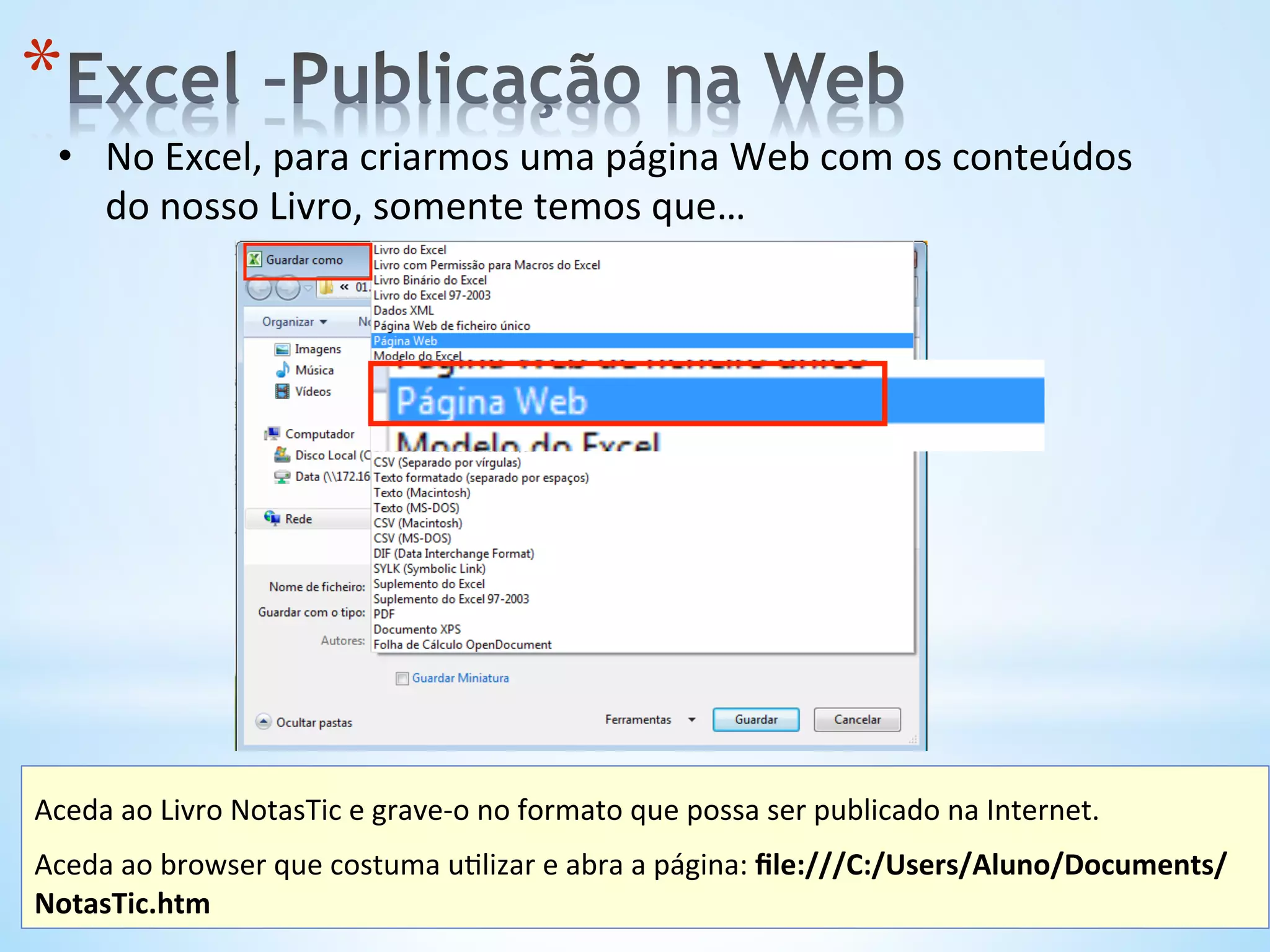 •  No	
  Excel,	
  para	
  criarmos	
  uma	
  página	
  Web	
  com	
  os	
  conteúdos	
  
do	
  nosso	
  Livro,	
  somente	
  temos	
  que…	
  
* 
Aceda	
  ao	
  Livro	
  NotasTic	
  e	
  grave-­‐o	
  no	
  formato	
  que	
  possa	
  ser	
  publicado	
  na	
  Internet.	
  
	
  
Aceda	
  ao	
  browser	
  que	
  costuma	
  u9lizar	
  e	
  abra	
  a	
  página:	
  ﬁle:///C:/Users/Aluno/Documents/
NotasTic.htm	
  	
  
 