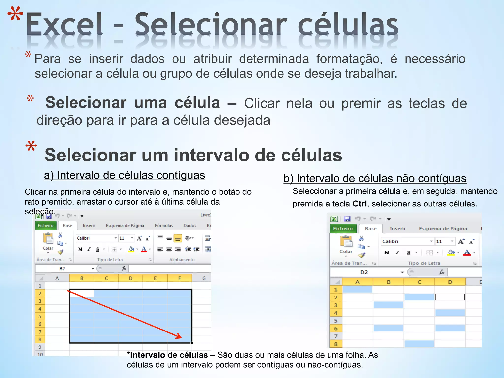 *Intervalo de células – São duas ou mais células de uma folha. As
células de um intervalo podem ser contíguas ou não-contíguas.
Clicar na primeira célula do intervalo e, mantendo o botão do
rato premido, arrastar o cursor até à última célula da
seleção.
a) Intervalo de células contíguas
Seleccionar a primeira célula e, em seguida, mantendo
premida a tecla Ctrl, selecionar as outras células.
b) Intervalo de células não contíguas
* 
* Para se inserir dados ou atribuir determinada formatação, é necessário
selecionar a célula ou grupo de células onde se deseja trabalhar.
*  Selecionar uma célula – Clicar nela ou premir as teclas de
direção para ir para a célula desejada
* Selecionar um intervalo de células
 