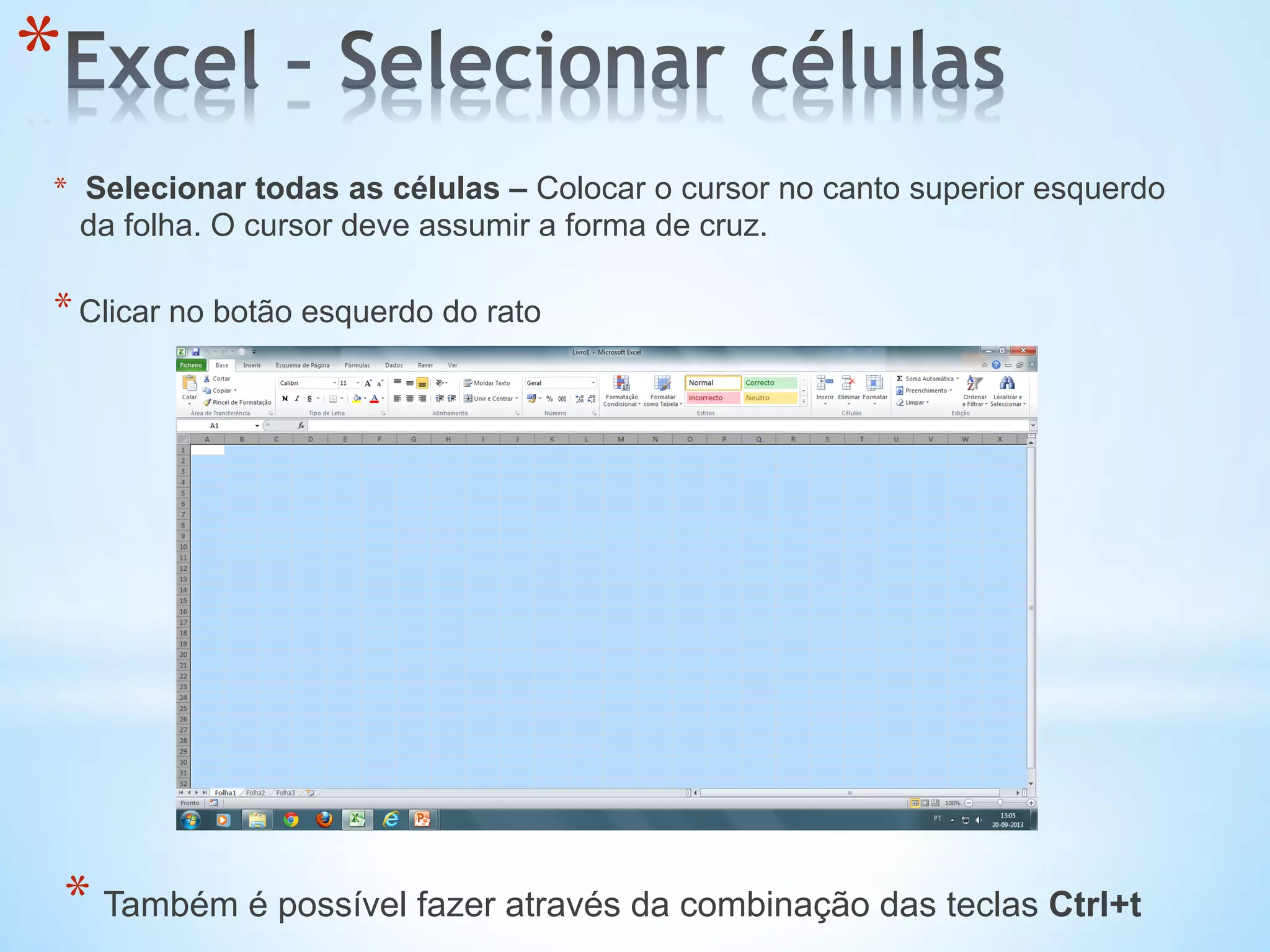 * 
*  Selecionar todas as células – Colocar o cursor no canto superior esquerdo
da folha. O cursor deve assumir a forma de cruz.
* Clicar no botão esquerdo do rato
* Também é possível fazer através da combinação das teclas Ctrl+t
 