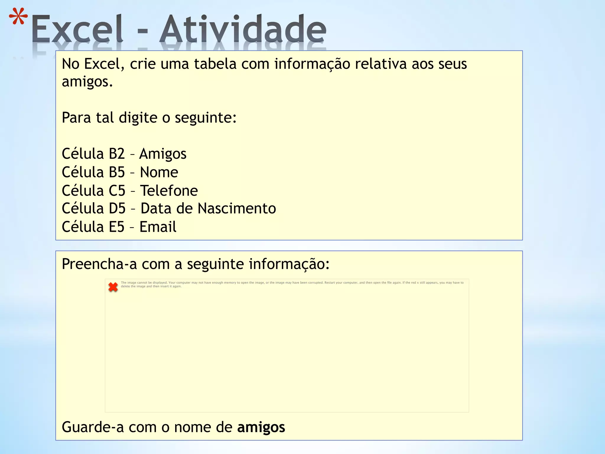 * 
No Excel, crie uma tabela com informação relativa aos seus
amigos.
Para tal digite o seguinte:
Célula B2 – Amigos
Célula B5 – Nome
Célula C5 – Telefone
Célula D5 – Data de Nascimento
Célula E5 – Email
Preencha-a com a seguinte informação:
Guarde-a com o nome de amigos
The image cannot be displayed. Your computer may not have enough memory to open the image, or the image may have been corrupted. Restart your computer, and then open the ﬁle again. If the red x still appears, you may have to
delete the image and then insert it again.
 