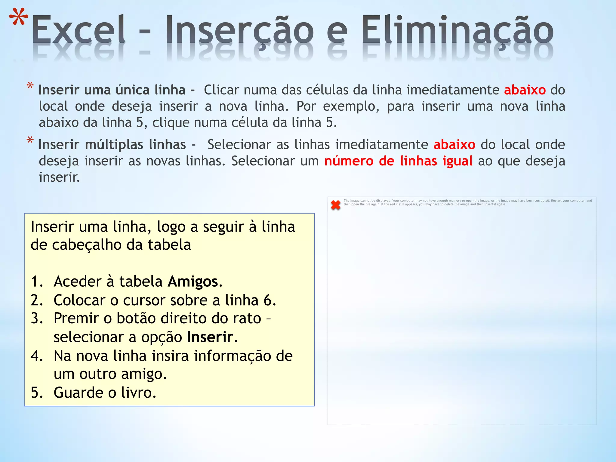 * 
* Inserir uma única linha -  Clicar numa das células da linha imediatamente abaixo do
local onde deseja inserir a nova linha. Por exemplo, para inserir uma nova linha
abaixo da linha 5, clique numa célula da linha 5.
* Inserir múltiplas linhas - Selecionar as linhas imediatamente abaixo do local onde
deseja inserir as novas linhas. Selecionar um número de linhas igual ao que deseja
inserir.
Inserir uma linha, logo a seguir à linha
de cabeçalho da tabela
1.  Aceder à tabela Amigos.
2.  Colocar o cursor sobre a linha 6.
3.  Premir o botão direito do rato –
selecionar a opção Inserir.
4.  Na nova linha insira informação de
um outro amigo.
5.  Guarde o livro.
The image cannot be displayed. Your computer may not have enough memory to open the image, or the image may have been corrupted. Restart your computer, and
then open the ﬁle again. If the red x still appears, you may have to delete the image and then insert it again.
 