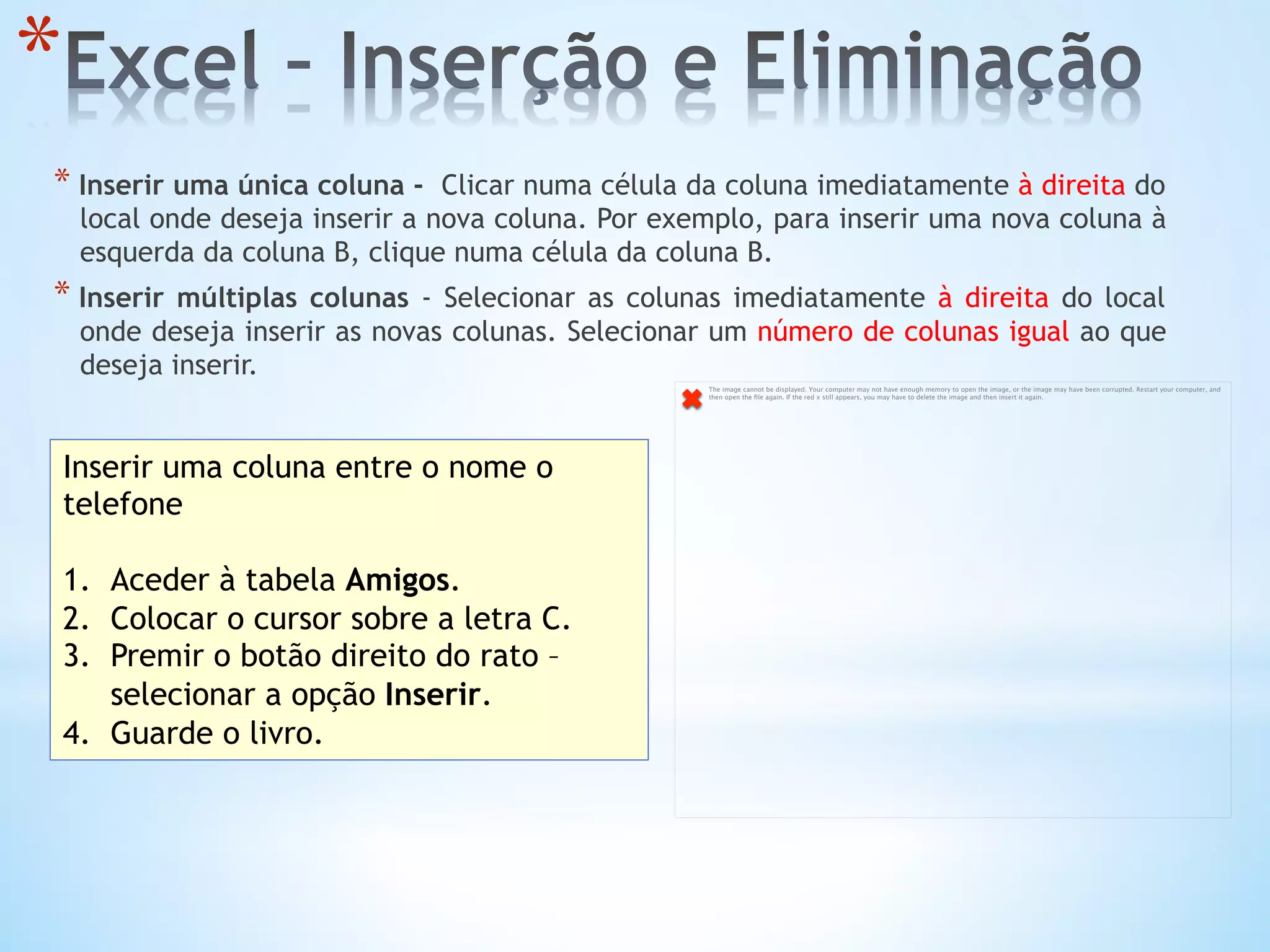 * 
* Inserir uma única coluna -  Clicar numa célula da coluna imediatamente à direita do
local onde deseja inserir a nova coluna. Por exemplo, para inserir uma nova coluna à
esquerda da coluna B, clique numa célula da coluna B.
* Inserir múltiplas colunas - Selecionar as colunas imediatamente à direita do local
onde deseja inserir as novas colunas. Selecionar um número de colunas igual ao que
deseja inserir.
Inserir uma coluna entre o nome o
telefone
1.  Aceder à tabela Amigos.
2.  Colocar o cursor sobre a letra C.
3.  Premir o botão direito do rato –
selecionar a opção Inserir.
4.  Guarde o livro.
The image cannot be displayed. Your computer may not have enough memory to open the image, or the image may have been corrupted. Restart your computer, and
then open the ﬁle again. If the red x still appears, you may have to delete the image and then insert it again.
 