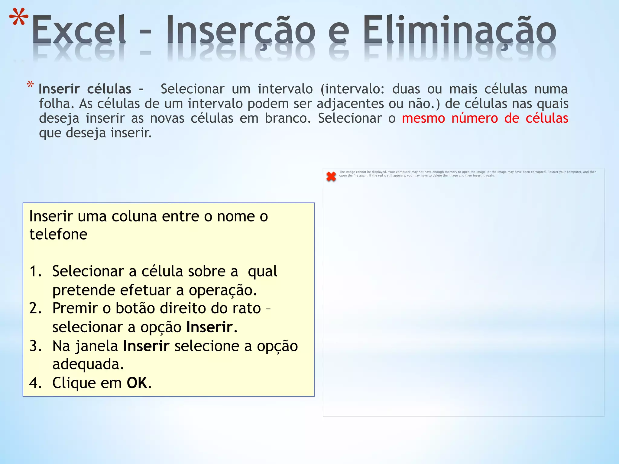 * 
* Inserir células -  Selecionar um intervalo (intervalo: duas ou mais células numa
folha. As células de um intervalo podem ser adjacentes ou não.) de células nas quais
deseja inserir as novas células em branco. Selecionar o mesmo número de células
que deseja inserir.
Inserir uma coluna entre o nome o
telefone
1.  Selecionar a célula sobre a qual
pretende efetuar a operação.
2.  Premir o botão direito do rato –
selecionar a opção Inserir.
3.  Na janela Inserir selecione a opção
adequada.
4.  Clique em OK.
The image cannot be displayed. Your computer may not have enough memory to open the image, or the image may have been corrupted. Restart your computer, and then
open the ﬁle again. If the red x still appears, you may have to delete the image and then insert it again.
 