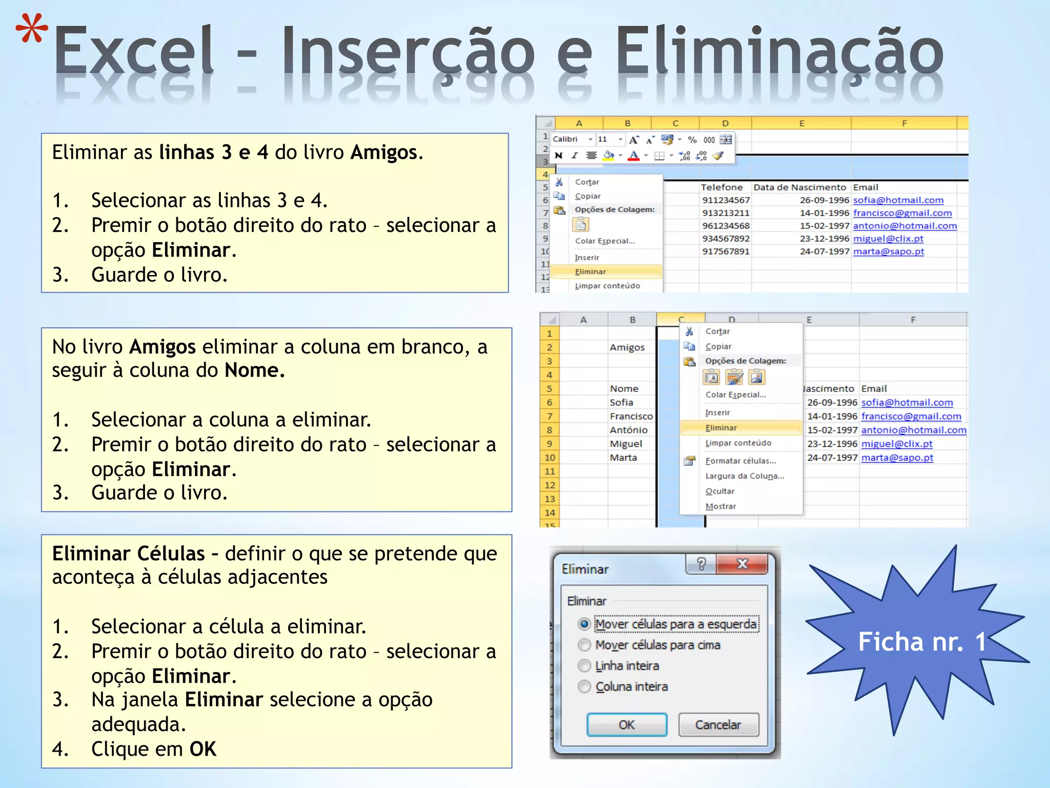 * 
Eliminar as linhas 3 e 4 do livro Amigos.
1.  Selecionar as linhas 3 e 4.
2.  Premir o botão direito do rato – selecionar a
opção Eliminar.
3.  Guarde o livro.
No livro Amigos eliminar a coluna em branco, a
seguir à coluna do Nome.
1.  Selecionar a coluna a eliminar.
2.  Premir o botão direito do rato – selecionar a
opção Eliminar.
3.  Guarde o livro.
Eliminar Células – definir o que se pretende que
aconteça à células adjacentes
1.  Selecionar a célula a eliminar.
2.  Premir o botão direito do rato – selecionar a
opção Eliminar.
3.  Na janela Eliminar selecione a opção
adequada.
4.  Clique em OK
Ficha nr. 1
 
