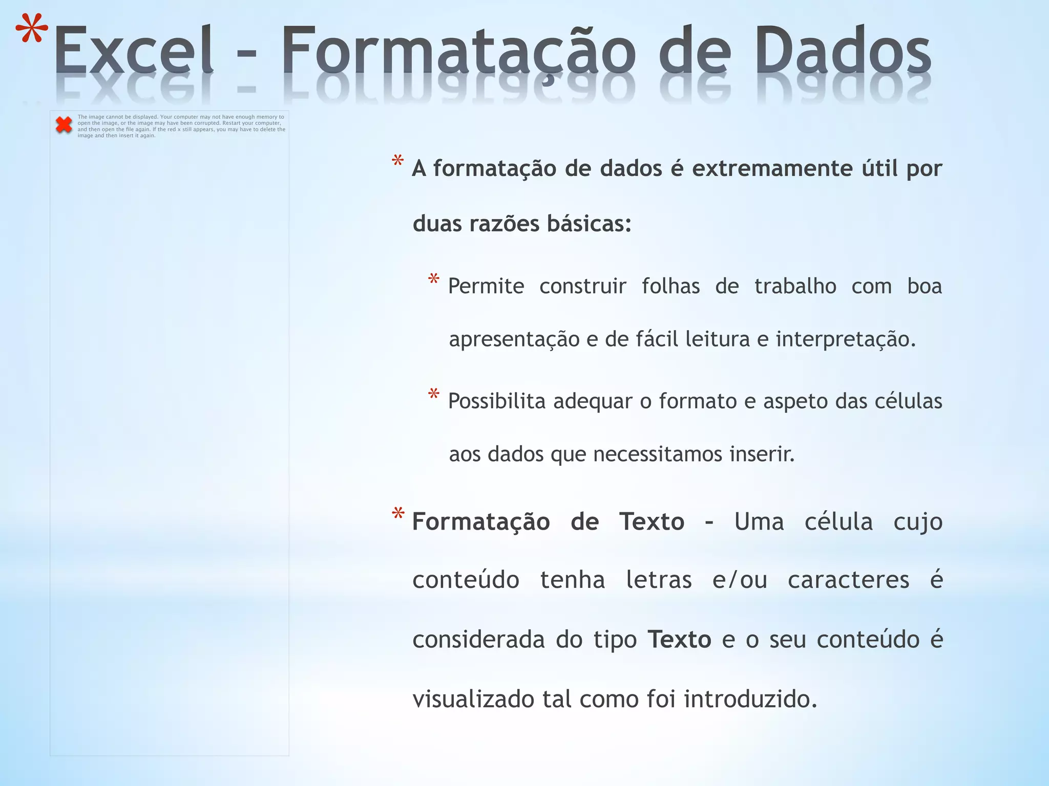 * 
* A formatação de dados é extremamente útil por
duas razões básicas:
* Permite construir folhas de trabalho com boa
apresentação e de fácil leitura e interpretação.
* Possibilita adequar o formato e aspeto das células
aos dados que necessitamos inserir.
* Formatação de Texto – Uma célula cujo
conteúdo tenha letras e/ou caracteres é
considerada do tipo Texto e o seu conteúdo é
visualizado tal como foi introduzido.
The image cannot be displayed. Your computer may not have enough memory to
open the image, or the image may have been corrupted. Restart your computer,
and then open the ﬁle again. If the red x still appears, you may have to delete the
image and then insert it again.
 