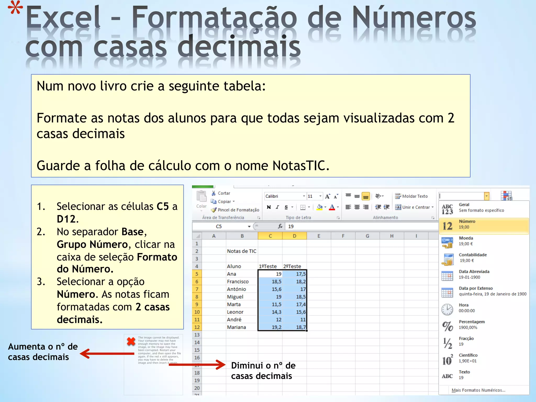 * 
Num novo livro crie a seguinte tabela:
Formate as notas dos alunos para que todas sejam visualizadas com 2
casas decimais
Guarde a folha de cálculo com o nome NotasTIC.
1.  Selecionar as células C5 a
D12.
2.  No separador Base,
Grupo Número, clicar na
caixa de seleção Formato
do Número.
3.  Selecionar a opção
Número. As notas ficam
formatadas com 2 casas
decimais.
The image cannot be displayed.
Your computer may not have
enough memory to open the
image, or the image may have
been corrupted. Restart your
computer, and then open the ﬁle
again. If the red x still appears,
you may have to delete the
image and then insert it again.
Diminui o nº de
casas decimais
Aumenta o nº de
casas decimais
 