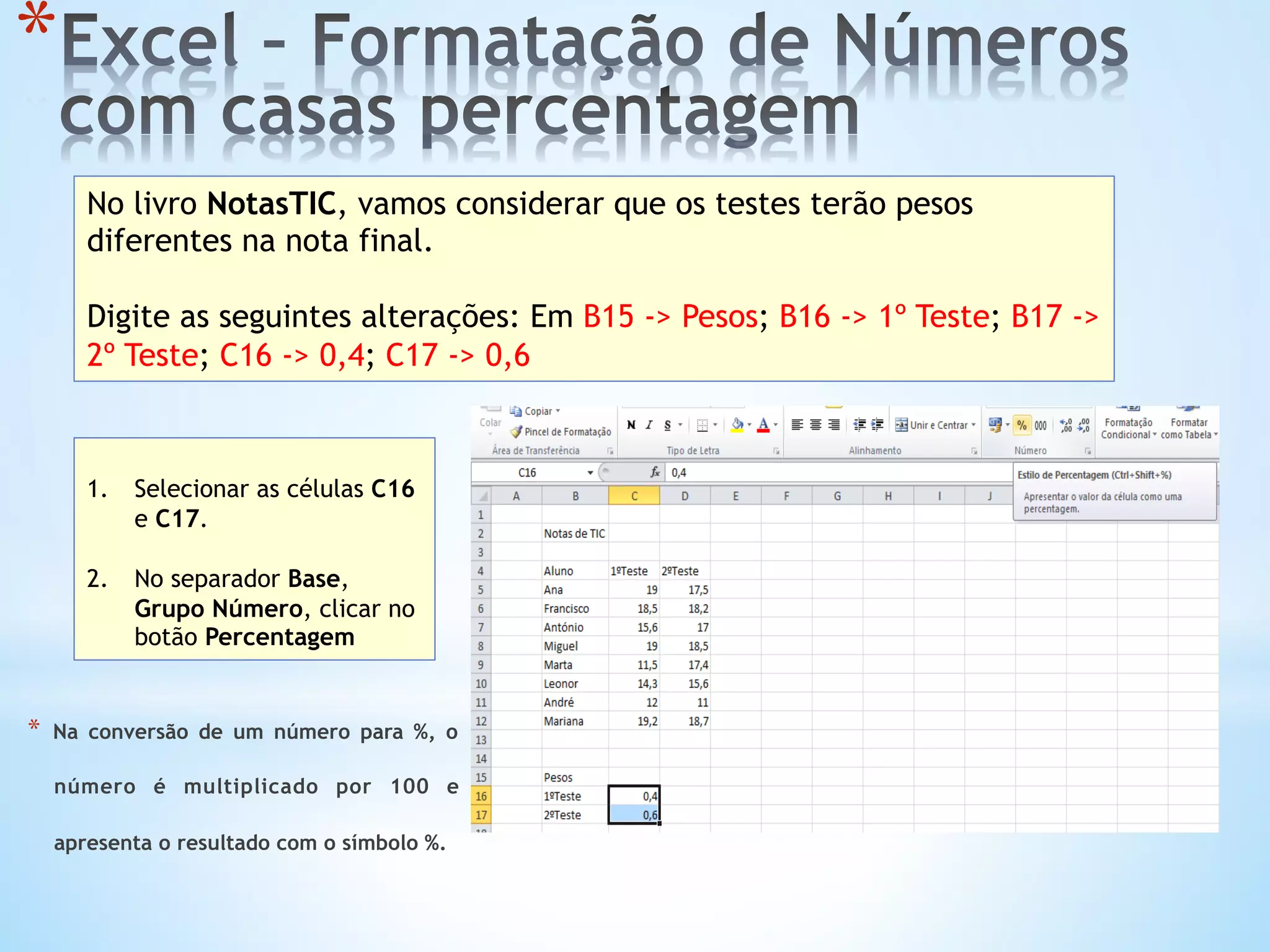 * 
No livro NotasTIC, vamos considerar que os testes terão pesos
diferentes na nota final.
Digite as seguintes alterações: Em B15 -> Pesos; B16 -> 1º Teste; B17 ->
2º Teste; C16 -> 0,4; C17 -> 0,6
1.  Selecionar as células C16
e C17.
2.  No separador Base,
Grupo Número, clicar no
botão Percentagem
*  Na conversão de um número para %, o
número é multiplicado por 100 e
apresenta o resultado com o símbolo %.
 