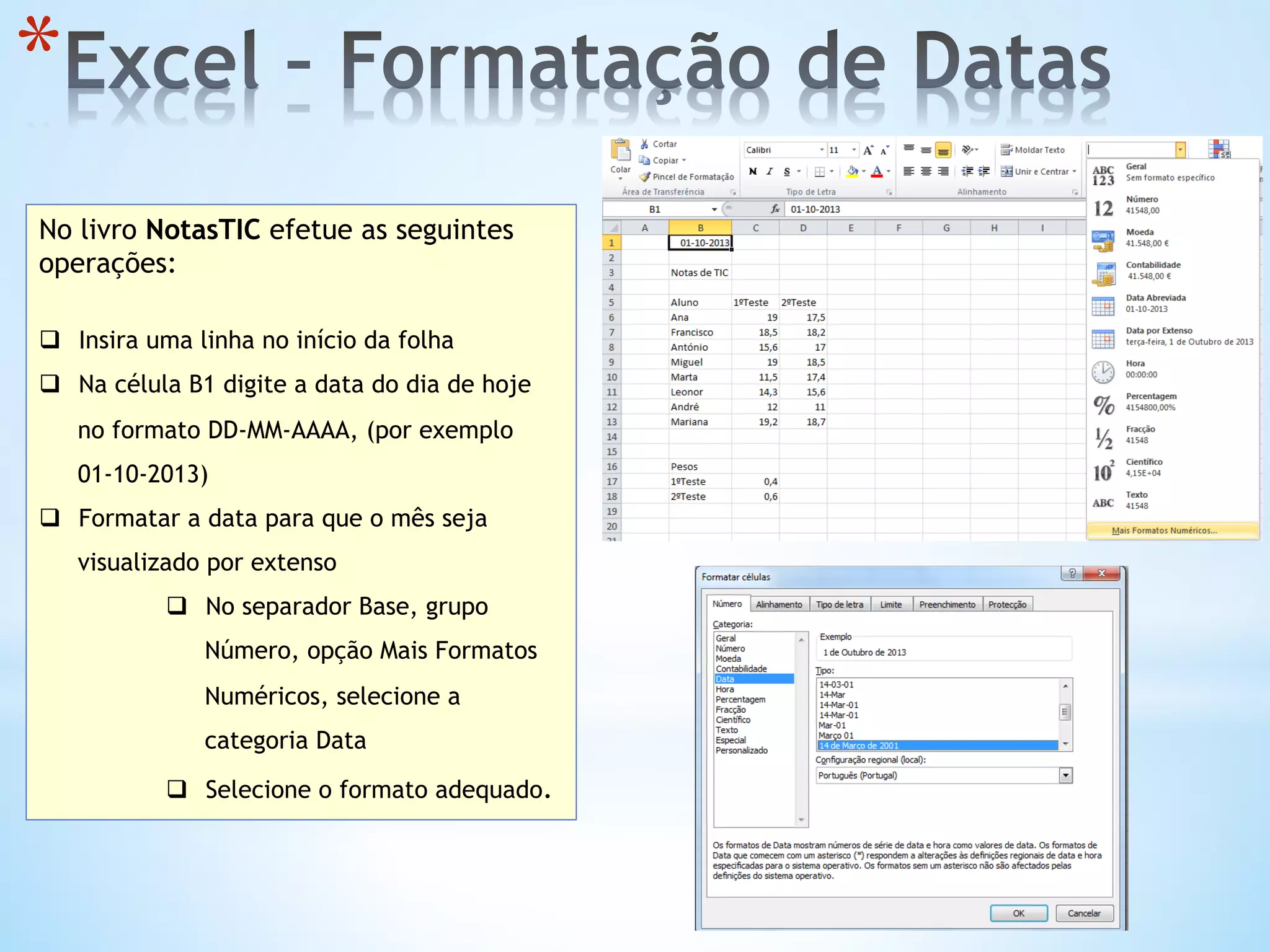 * 
No livro NotasTIC efetue as seguintes
operações:
q  Insira uma linha no início da folha
q  Na célula B1 digite a data do dia de hoje
no formato DD-MM-AAAA, (por exemplo
01-10-2013)
q  Formatar a data para que o mês seja
visualizado por extenso
q  No separador Base, grupo
Número, opção Mais Formatos
Numéricos, selecione a
categoria Data
q  Selecione o formato adequado.
 