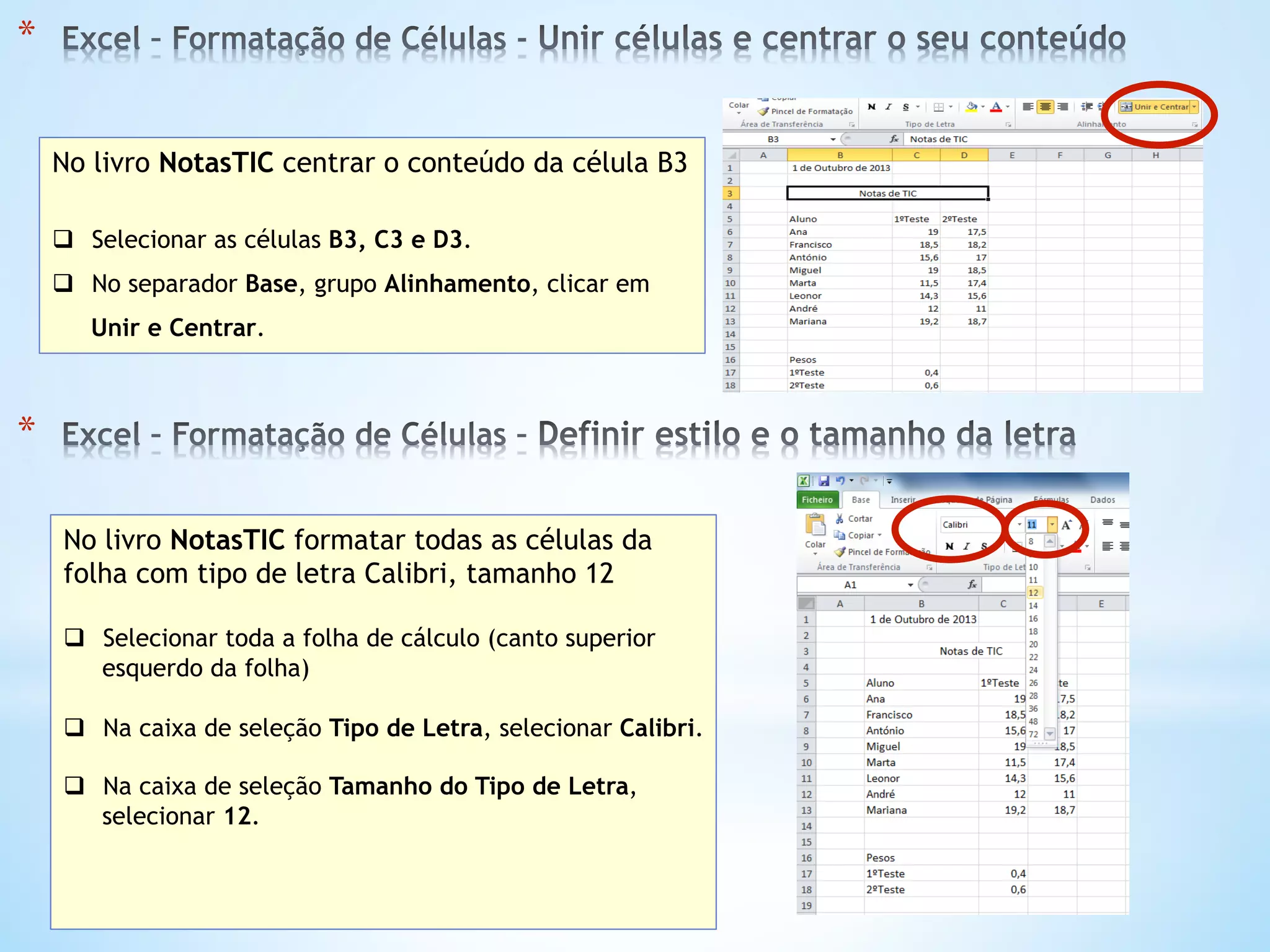* 
No livro NotasTIC centrar o conteúdo da célula B3
q  Selecionar as células B3, C3 e D3.
q  No separador Base, grupo Alinhamento, clicar em
Unir e Centrar.
* 
No livro NotasTIC formatar todas as células da
folha com tipo de letra Calibri, tamanho 12
q  Selecionar toda a folha de cálculo (canto superior
esquerdo da folha)
q  Na caixa de seleção Tipo de Letra, selecionar Calibri.
q  Na caixa de seleção Tamanho do Tipo de Letra,
selecionar 12.
 