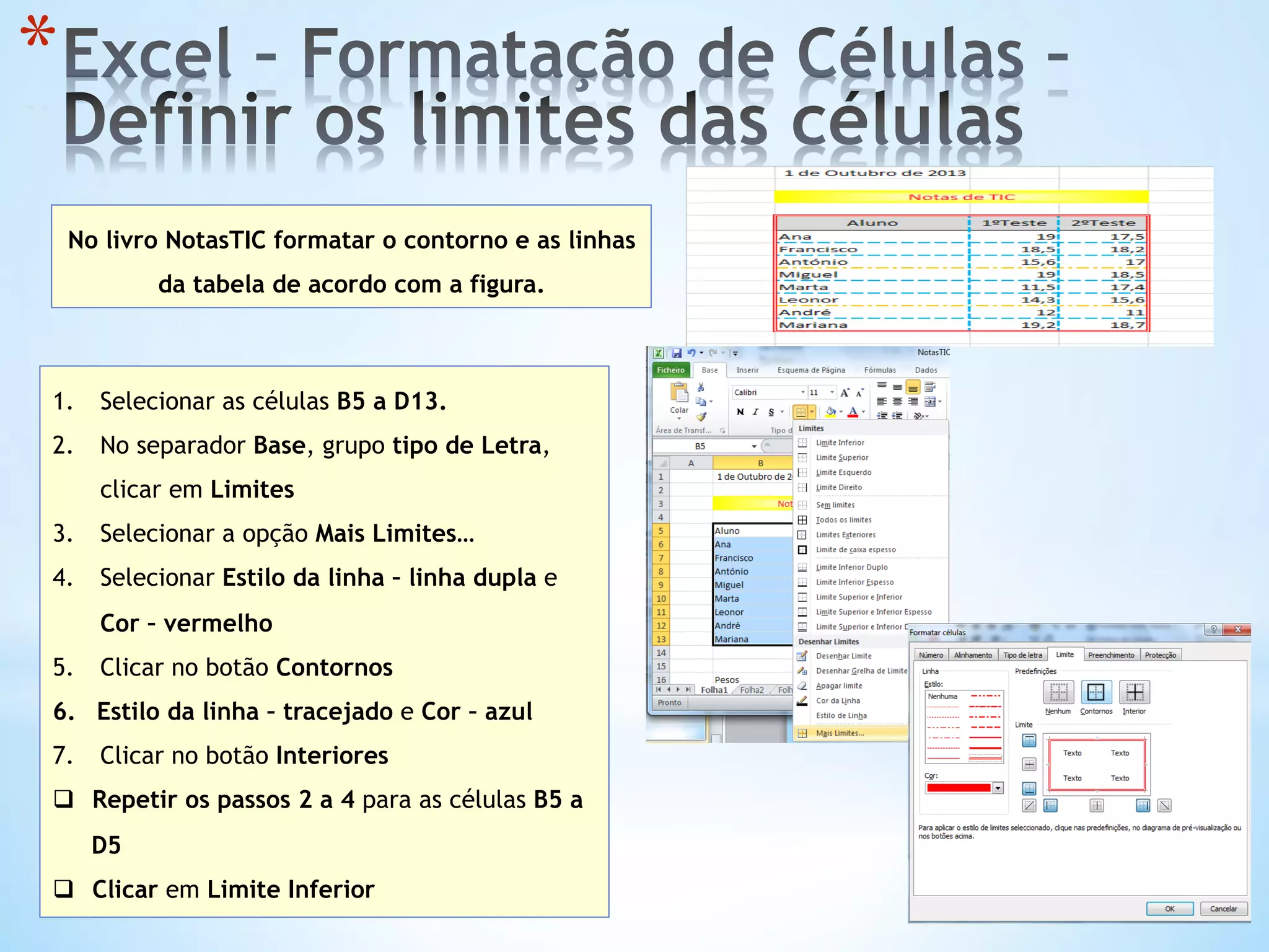 * 
No livro NotasTIC formatar o contorno e as linhas
da tabela de acordo com a figura.
1.  Selecionar as células B5 a D13.
2.  No separador Base, grupo tipo de Letra,
clicar em Limites
3.  Selecionar a opção Mais Limites…
4.  Selecionar Estilo da linha – linha dupla e
Cor – vermelho
5.  Clicar no botão Contornos
6.  Estilo da linha – tracejado e Cor – azul
7.  Clicar no botão Interiores
q  Repetir os passos 2 a 4 para as células B5 a
D5
q  Clicar em Limite Inferior
 
