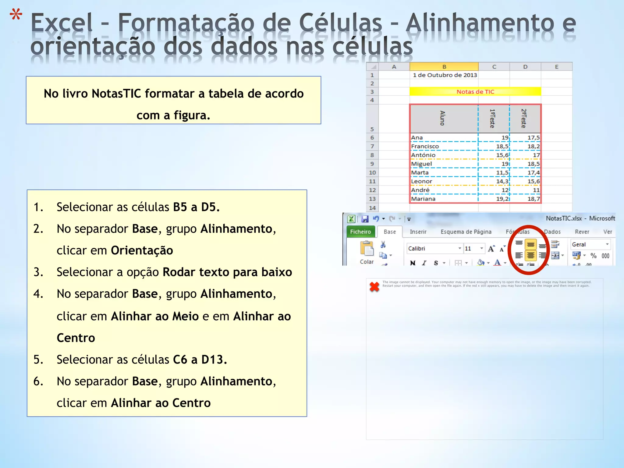 * 
No livro NotasTIC formatar a tabela de acordo
com a figura.
1.  Selecionar as células B5 a D5.
2.  No separador Base, grupo Alinhamento,
clicar em Orientação
3.  Selecionar a opção Rodar texto para baixo
4.  No separador Base, grupo Alinhamento,
clicar em Alinhar ao Meio e em Alinhar ao
Centro
5.  Selecionar as células C6 a D13.
6.  No separador Base, grupo Alinhamento,
clicar em Alinhar ao Centro
The image cannot be displayed. Your computer may not have enough memory to open the image, or the image may have been corrupted.
Restart your computer, and then open the ﬁle again. If the red x still appears, you may have to delete the image and then insert it again.
 