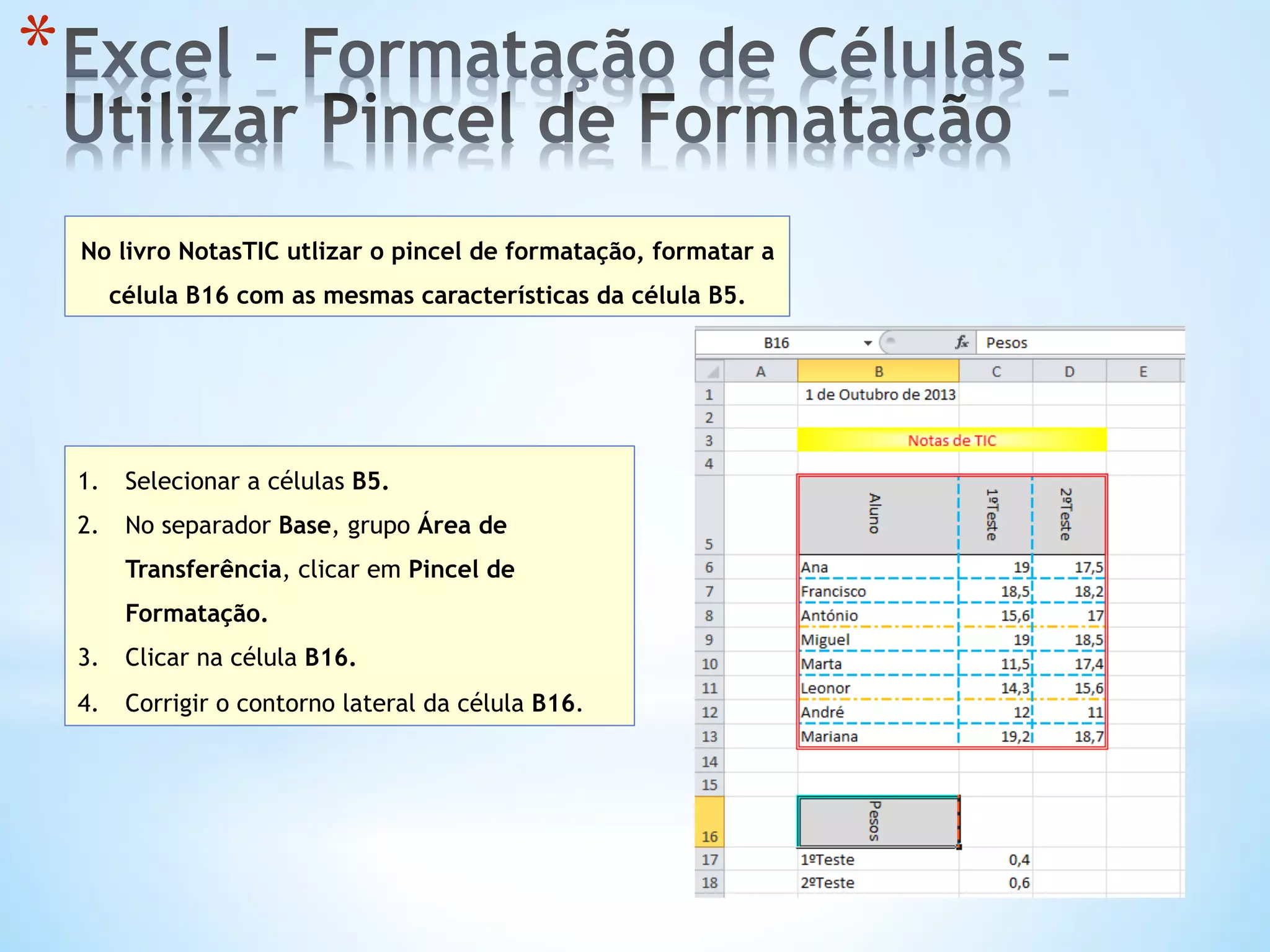 * 
No livro NotasTIC utlizar o pincel de formatação, formatar a
célula B16 com as mesmas características da célula B5.
1.  Selecionar a células B5.
2.  No separador Base, grupo Área de
Transferência, clicar em Pincel de
Formatação.
3.  Clicar na célula B16.
4.  Corrigir o contorno lateral da célula B16.
 