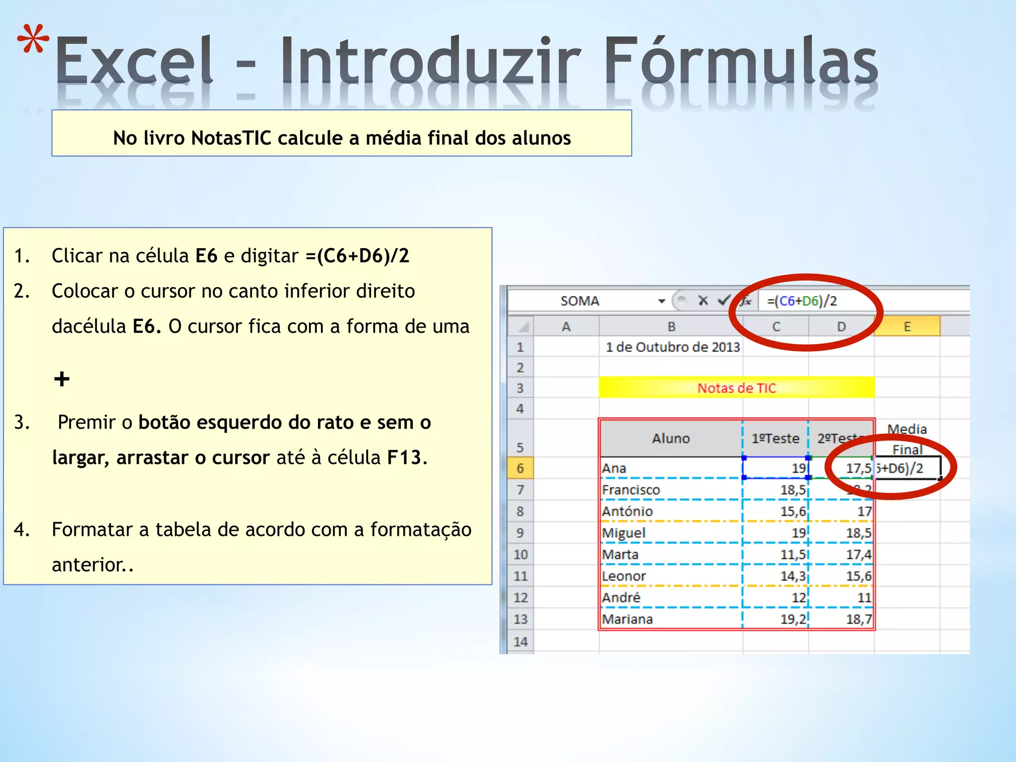 * 
No livro NotasTIC calcule a média final dos alunos
1.  Clicar na célula E6 e digitar =(C6+D6)/2
2.  Colocar o cursor no canto inferior direito
dacélula E6. O cursor fica com a forma de uma
+
3.  Premir o botão esquerdo do rato e sem o
largar, arrastar o cursor até à célula F13.
4.  Formatar a tabela de acordo com a formatação
anterior..
 