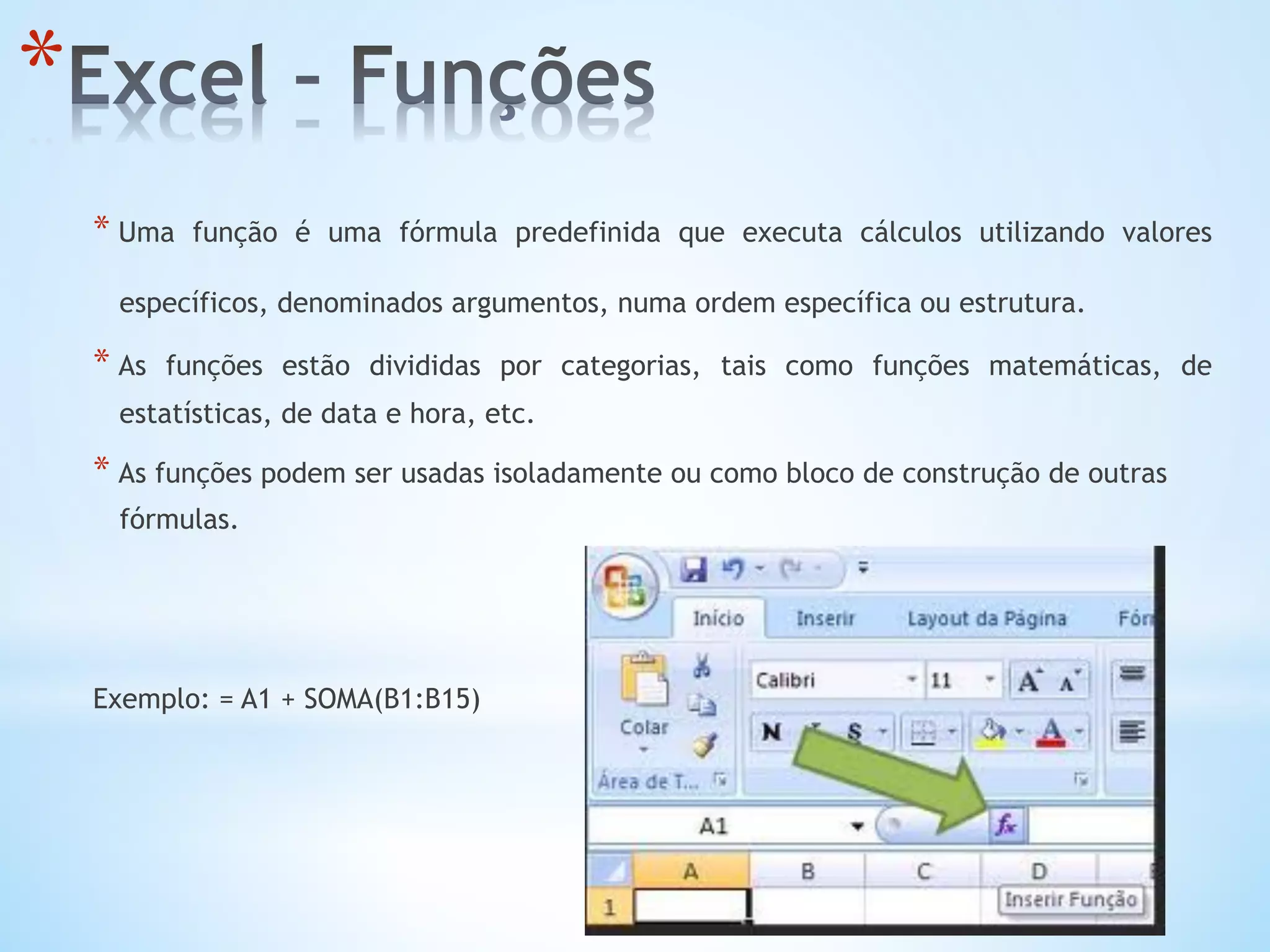 * Uma função é uma fórmula predefinida que executa cálculos utilizando valores
específicos, denominados argumentos, numa ordem específica ou estrutura.
* As funções estão divididas por categorias, tais como funções matemáticas, de
estatísticas, de data e hora, etc.
* As funções podem ser usadas isoladamente ou como bloco de construção de outras
fórmulas.
Exemplo: = A1 + SOMA(B1:B15)
* 
 