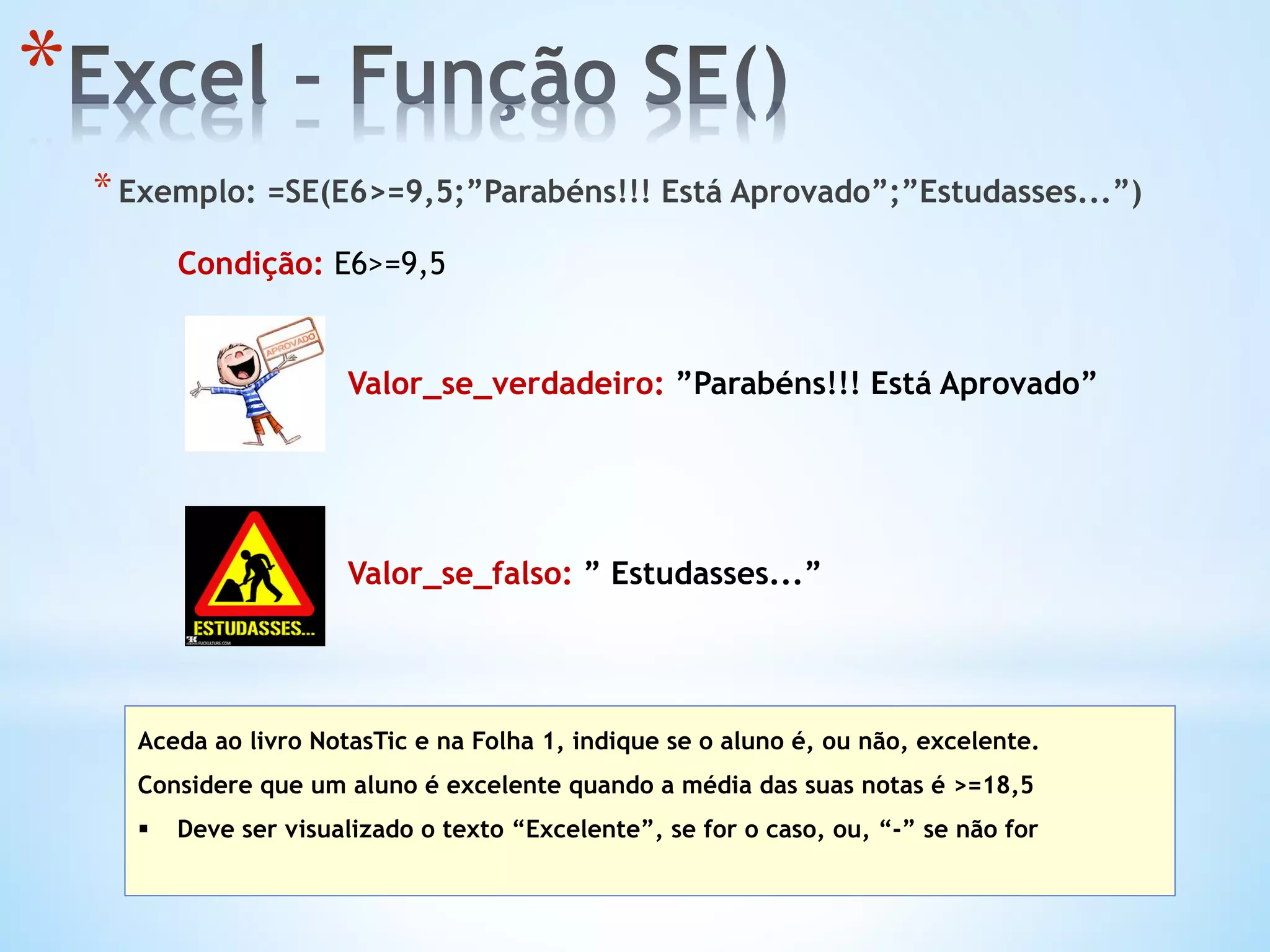 * 
* Exemplo: =SE(E6>=9,5;”Parabéns!!! Está Aprovado”;”Estudasses...”)
Aceda ao livro NotasTic e na Folha 1, indique se o aluno é, ou não, excelente.
Considere que um aluno é excelente quando a média das suas notas é >=18,5
§  Deve ser visualizado o texto “Excelente”, se for o caso, ou, “-” se não for
Condição: E6>=9,5
Valor_se_verdadeiro: ”Parabéns!!! Está Aprovado”
Valor_se_falso: ” Estudasses...”
 