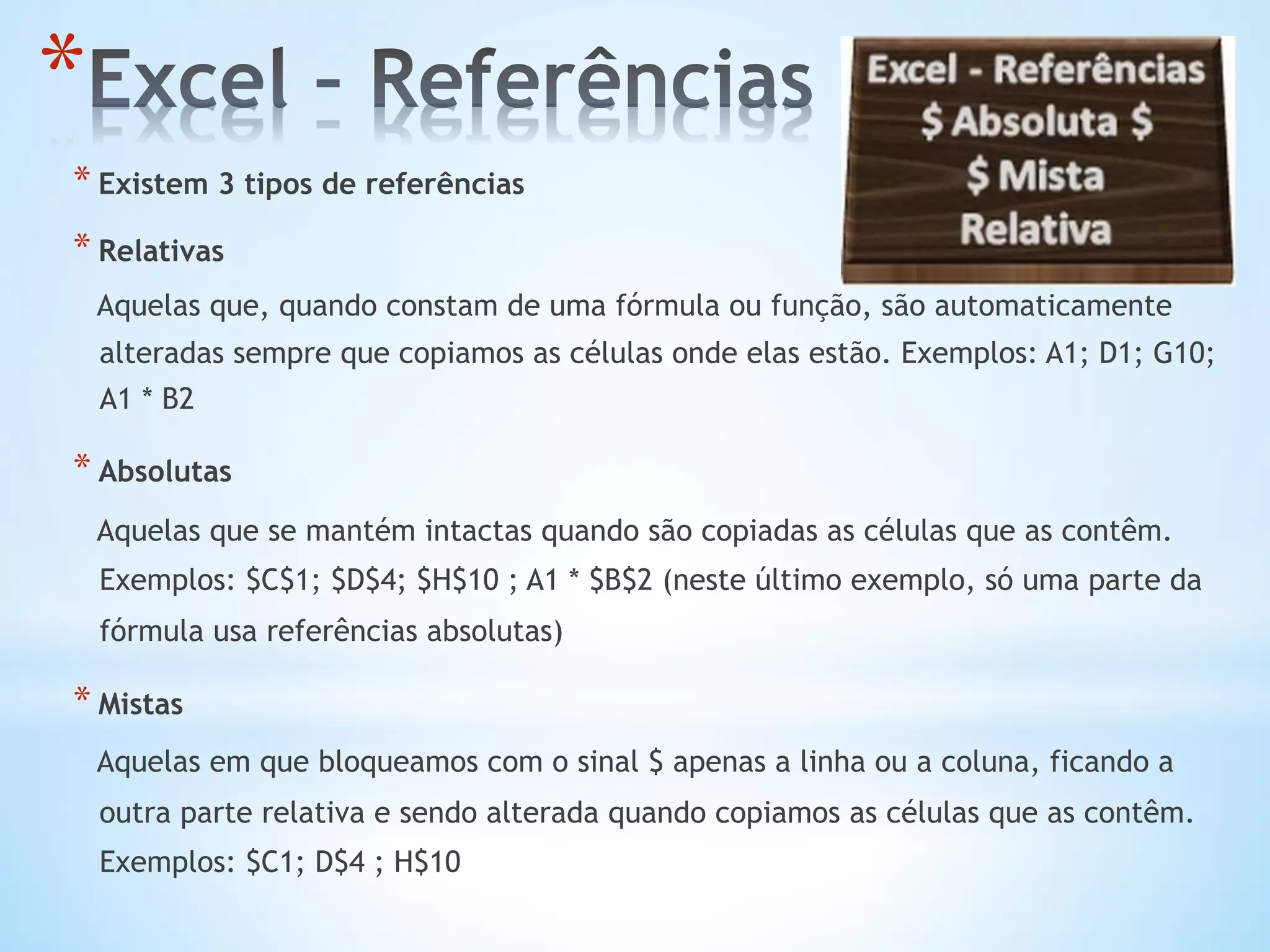 * Existem 3 tipos de referências
* Relativas
Aquelas que, quando constam de uma fórmula ou função, são automaticamente
alteradas sempre que copiamos as células onde elas estão. Exemplos: A1; D1; G10;
A1 * B2
* Absolutas
Aquelas que se mantém intactas quando são copiadas as células que as contêm.
Exemplos: $C$1; $D$4; $H$10 ; A1 * $B$2 (neste último exemplo, só uma parte da
fórmula usa referências absolutas)
* Mistas
Aquelas em que bloqueamos com o sinal $ apenas a linha ou a coluna, ficando a
outra parte relativa e sendo alterada quando copiamos as células que as contêm.
Exemplos: $C1; D$4 ; H$10
* 
 